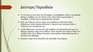Δεύτερη Περιοδεία
 Το 52, ξεκινώντας από την Αντιόχεια, επισκέφθηκε πόλεις της Μικράς
Ασίας κι έφθασε ως την Τροία. Στην αποστολή συμμετείχαν ο
Τιμόθεος, ο Σίλας και ο ευαγγελιστής Λουκάς.
 Από την Τροία με πλοίο πήγε στην Καβάλα κι από εκεί στους
Φιλίππους, όπου ίδρυσε εκκλησία. Η πρώτη που πίστεψε ήταν η
Λυδία με την οικογένειά της.
 Ακολουθώντας την Εγνατία οδό έφθασε στη Θεσσαλονίκη και στη
Βέροια. Κατόπιν πήγε στην Αθήνα, όπου κήρυξε στον Άρειο Πάγο τον
αληθινό θεό. Στην Αθήνα πίστεψε ο Διονύσιος ο Αρεοπαγίτης και η
γυναίκα του Δάμαρις.
 Κατόπιν, πήγε στην Κόρινθο και κατέληξε στην Έφεσο.
 