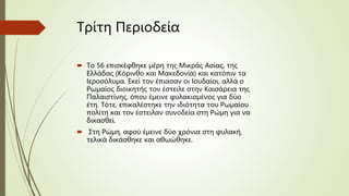 Τρίτη Περιοδεία
 Το 56 επισκέφθηκε μέρη της Μικράς Ασίας, της
Ελλάδας (Κόρινθο και Μακεδονία) και κατόπιν τα
Ιεροσόλυμα. Εκεί τον έπιασαν οι Ιουδαίοι, αλλά ο
Ρωμαίος διοικητής τον έστειλε στην Καισάρεια της
Παλαιστίνης, όπου έμεινε φυλακισμένος για δύο
έτη. Τότε, επικαλέστηκε την ιδιότητα του Ρωμαίου
πολίτη και τον έστειλαν συνοδεία στη Ρώμη για να
δικασθεί.
 Στη Ρώμη, αφού έμεινε δύο χρόνια στη φυλακή,
τελικά δικάσθηκε και αθωώθηκε.
 