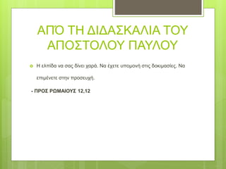 ΑΠΌ ΤΗ ΔΙΔΑΣΚΑΛΙΑ ΤΟΥ
ΑΠΟΣΤΟΛΟΥ ΠΑΥΛΟΥ
 Η ελπίδα να σας δίνει χαρά. Να έχετε υπομονή στις δοκιμασίες. Να
επιμένετε στην προσευχή.
- ΠΡΟΣ ΡΩΜΑΙΟΥΣ 12,12
 