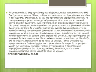  Αν μπορώ να λαλώ όλες τις γλώσσες των ανθρώπων, ακόμα και των αγγέλων, αλλά
δεν έχω αγάπη για τους άλλους, οι λόγοι μου ακούγονται σαν ήχος χάλκινης καμπάνας
ή σαν κυμβάλου αλαλαγμός. Κι αν έχω της προφητείας το χάρισμα κι όλα κατέχω τα
μυστήρια κι όλη τη γνώση, κι αν έχω ακόμα όλη την πίστη, έτσι που να μετακινώ
βουνά, αλλά δεν έχω αγάπη, είμαι ένα τίποτα. Κι αν ακόμα μοιράσω στους φτωχούς
όλα μου τα υπάρχοντα, κι αν παραδώσω στη φωτιά το σώμα μου για να καεί, αλλά δεν
έχω αγάπη, σε τίποτα δε μ’ ωφελεί. Εκείνος που αγαπάει έχει μακροθυμία, έχει και
καλοσύνη· εκείνος που αγαπάει δε ζηλοφθονεί· εκείνος που αγαπάει δεν κομπάζει ούτε
περηφανεύεται· είναι ευπρεπής, δεν είναι εγωιστής ούτε ευερέθιστος· ξεχνάει το κακό
που του έχουν κάνει. Δε χαίρεται για το στραβό που γίνεται, αλλά μετέχει στη χαρά για
το σωστό. Εκείνος που αγαπάει, όλα τα ανέχεται· σε όλα εμπιστεύεται, για όλα ελπίζει,
όλα τα υπομένει. Ποτέ η αγάπη δε θα πάψει να υπάρχει. Τα θεία μηνύματα των
προφητών κάποτε δε θα υπάρχουν πια· η γλωσσολαλία θα πάψει· θα σταματήσει η
γνώση των μυστηρίων του Θεού. Γιατί και η γνώση μας και η προφητεία μας
περιορίζονται μονάχα σ’ ένα μέρος της αλήθειας. Όταν όμως το τέλειο που
περιμένουμε θα ’ρθεί, τότε το μερικό θα πάψει να υπάρχει.
- ΠΡΟΣ ΚΟΡΙΝΘΙΟΥΣ Α΄ 13,1-10
 