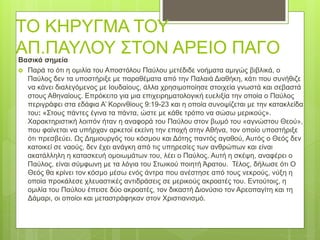 ΤΟ ΚΗΡΥΓΜΑ ΤΟΥ
ΑΠ.ΠΑΥΛΟΥ ΣΤΟΝ ΑΡΕΙΟ ΠΑΓΟ
Βασικά σημεία
 Παρά το ότι η ομιλία του Αποστόλου Παύλου μετέδιδε νοήματα αμιγώς βιβλικά, ο
Παύλος δεν τα υποστήριξε με παραθέματα από την Παλαιά Διαθήκη, κάτι που συνήθιζε
να κάνει διαλεγόμενος με Ιουδαίους, άλλα χρησιμοποίησε στοιχεία γνωστά και σεβαστά
στους Αθηναίους. Επρόκειτο για μια επιχειρηματολογική ευελιξία την οποία ο Παύλος
περιγράφει στα εδάφια Α’ Κορινθίους 9:19-23 και η οποία συνοψίζεται με την κατακλείδα
του: «Στους πάντες έγινα τα πάντα, ώστε με κάθε τρόπο να σώσω μερικούς».
Χαρακτηριστική λοιπόν ήταν η αναφορά του Παύλου στον βωμό του «αγνώστου Θεού»,
που φαίνεται να υπήρχαν αρκετοί εκείνη την εποχή στην Αθήνα, τον οποίο υποστήριξε
ότι πρεσβεύει. Ως Δημιουργός του κόσμου και Δότης παντός αγαθού, Αυτός ο Θεός δεν
κατοικεί σε ναούς, δεν έχει ανάγκη από τις υπηρεσίες των ανθρώπων και είναι
ακατάλληλη η κατασκευή ομοιωμάτων του, λέει ο Παύλος. Αυτή η σκέψη, αναφέρει ο
Παύλος, είναι σύμφωνη με τα λόγια του Στωικού ποιητή Άρατου. Τέλος, δήλωσε ότι Ο
Θεός θα κρίνει τον κόσμο μέσω ενός άντρα που ανέστησε από τους νεκρούς, νύξη η
οποία προκάλεσε χλευαστικές αντιδράσεις σε μερικούς ακροατές του. Εντούτοις, η
ομιλία του Παύλου έπεισε δύο ακροατές, τον δικαστή Διονύσιο τον Αρεοπαγίτη και τη
Δάμαρι, οι οποίοι και μεταστράφηκαν στον Χριστιανισμό.
 