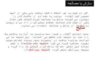 ‫مصالحه‬ ‫یا‬ ‫سازش‬
‫آنها‬ ‫از‬ ‫یکی‬ ‫ولی‬ ‫باشند‬ ‫داشته‬ ‫اختالف‬ ‫هم‬ ‫با‬ ‫طرف‬ ‫دو‬ ‫اگر‬
‫را‬ ‫کار‬ ‫عاقبت‬ ‫از‬ ‫مقداری‬ ‫یا‬ ‫بیاید‬ ‫کوتاه‬ ‫شود‬ ‫مجبور‬
‫مثال‬ ‫طور‬ ‫گرفته‬ ‫صورت‬ ‫مصالحه‬ ‫یا‬ ‫سازش‬ ‫گویند‬ ‫می‬ ‫بپذیرد‬
‫رسیدن‬ ‫برای‬ ‫داد‬ ‫قرار‬ ‫بستن‬ ‫هنگام‬ ‫معامله‬ ‫های‬ ‫طرف‬ ‫از‬ ‫یکی‬
‫نماید‬ ‫می‬ ‫استفاده‬ ‫مصالحه‬ ‫و‬ ‫سازش‬ ‫از‬ ‫نتیجه‬ ‫به‬
.
‫نتایج‬
‫آن‬ ‫به‬ ‫یازیدن‬ ‫دست‬ ‫شیوه‬ ‫و‬ ‫آشکار‬ ‫تعارض‬ ‫وجود‬
(
‫یک‬ ‫یافتن‬ ‫یا‬
‫حل‬ ‫راه‬
)
‫انجامد‬ ‫می‬ ‫مشخض‬ ‫های‬ ‫نتیجه‬ ‫به‬
.
‫می‬ ‫ها‬ ‫نتیجه‬ ‫این‬
‫موجب‬ ‫تعارض‬ ‫پدیده‬ ‫وجود‬ ‫اینصورت‬ ‫در‬ ‫باشند‬ ‫سازنده‬ ‫توانند‬
‫شود‬ ‫می‬ ‫گروه‬ ‫عملکرد‬ ‫بهبود‬
(
‫سازنده‬ ‫های‬ ‫نتیجه‬
)
‫عکس‬ ‫و‬
‫و‬ ‫گروه‬ ‫راه‬ ‫سد‬ ‫گرفتن‬ ‫قرار‬ ‫باعث‬ ‫که‬ ‫است‬ ‫ممکن‬ ‫نیز‬ ‫مساله‬
‫گردد‬ ‫منجر‬ ‫ویرانگر‬ ‫نتیجه‬
(
‫ویرانگرا‬ ‫نتیجه‬
.)
 