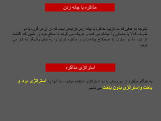 ‫زدن‬ ‫چانه‬ ‫یا‬ ‫مذاکره‬
‫باتوجه‬
‫به‬
‫هدفی‬
‫که‬
‫ما‬
،‫داریم‬
‫مذاکره‬
‫یا‬
‫چانه‬
‫زدن‬
‫فرایندی‬
‫است‬
‫که‬
‫در‬
‫آن‬
‫دو‬
‫گروه‬
‫یا‬
‫دو‬
‫طـرف‬
‫کـاال‬
‫یا‬
‫خدماتی‬
‫را‬
‫مبادله‬
‫می‬
‫کنند‬
‫و‬
‫هریک‬
‫می‬
‫کوشد‬
‫تا‬
‫منافع‬
‫خود‬
‫را‬
‫تأمین‬
‫کند‬
‫گذشته‬
‫از‬
،‫این‬
‫ما‬
‫دو‬
‫عبارت‬
‫یا‬
‫اصطالح‬
‫چانه‬
‫زدن‬
‫و‬
‫مذاکره‬
‫کردن‬
‫را‬
‫به‬
‫جای‬
‫یکدیگر‬
‫به‬
‫کار‬
‫می‬
‫بریم‬
.
‫به‬
‫هنگام‬
‫مذاکره‬
‫از‬
‫دو‬
‫روش‬
‫یا‬
‫دو‬
‫استراتژی‬
‫استفاده‬
،‫میشود‬
‫ما‬
‫آنها‬
‫را‬
‫استراتژی‬
‫برد‬
‫و‬
‫باخت‬
‫واستراتژی‬
‫بدون‬
‫باخت‬
‫می‬
‫نامیم‬
.
‫مذاکره‬ ‫استراتژی‬
 