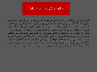 ‫باخت‬ ‫و‬ ‫برد‬ ‫بر‬ ‫مبتنی‬ ‫مذاکره‬
‫فرض‬
‫کنید‬
‫در‬
‫روزنامه‬
‫می‬
‫خوانید‬
‫کسی‬
‫می‬
‫خواهد‬
‫خودرو‬
‫خود‬
‫را‬
‫بفروشد‬
‫این‬
‫درست‬
‫همان‬
‫چیزی‬
‫است‬
‫که‬
‫شما‬
‫در‬
‫پی‬
‫آن‬
‫هستید‬
.
‫به‬
‫محل‬
‫می‬
‫روید‬
‫و‬
‫میبینید‬
‫که‬
‫شـرایـط‬
‫آن‬
‫بسیار‬
‫مطلوب‬
‫است‬
.
‫فروشنده‬
‫قیمتی‬
‫را‬
‫تعیین‬
‫می‬
‫کند‬
.
‫شما‬
‫نمی‬
‫خواهید‬
‫چنان‬
‫مبلغی‬
‫را‬
‫بپردازید‬
.
‫آنگاه‬
‫درباره‬
‫قیمت‬
‫وارد‬
‫مذاکره‬
‫می‬
‫شوید‬
‫و‬
‫چانه‬
‫میزنید‬
.
‫این‬
‫فرایند‬
‫چانه‬
‫زدن‬
‫به‬
‫گونه‬
‫ای‬
‫است‬
‫که‬
‫ما‬
‫آن‬
‫را‬
‫چانه‬
‫زدن‬
‫مبتنی‬
‫بر‬
‫برد‬
‫و‬
‫باخت‬
‫می‬
‫نامیم‬
.
‫مجموع‬
‫برد‬
‫و‬
‫باخت‬
‫صفر‬
‫است‬
.
‫یعنی‬
‫سود‬
‫یا‬
‫نفعی‬
‫که‬
‫به‬
‫یکی‬
‫از‬
‫طرفهای‬
‫معامله‬
‫میرسد‬
‫به‬
‫زیان‬
‫دیگری‬
‫است‬
.
‫در‬
‫مثال‬
،‫باال‬
‫هر‬
‫مبلغی‬
‫که‬
‫خریدار‬
‫بتواند‬
‫از‬
‫قیمت‬
‫آن‬
‫کم‬
‫کند‬
‫به‬
‫نفع‬
‫او‬
‫خواهد‬
‫بود‬
.
‫برعکس‬
،
‫هر‬
‫مبلغ‬
‫اضافی‬
‫که‬
‫فروشنده‬
‫بتواند‬
‫بگیرد‬
‫به‬
‫زیان‬
‫خریدار‬
‫تمام‬
‫میشود‬
.
‫بنابراین‬
‫اساس‬
‫روح‬
‫مذاکره‬
‫یا‬
‫چانه‬
‫زدن‬
‫مبتنی‬
‫بر‬
‫برد‬
‫و‬
‫باخت‬
‫این‬
‫است‬
‫که‬
‫باید‬
‫هرکس‬
‫سهم‬
‫مشخصی‬
‫از‬
‫یک‬
‫مقدار‬
‫ثابت‬
‫یا‬
‫مشخص‬
‫به‬
‫دست‬
‫آور‬
‫د‬
.
 