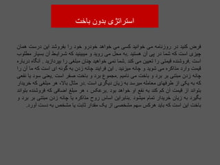 ‫باخت‬ ‫بدون‬ ‫استراتژی‬
‫فرض‬
‫کنید‬
‫در‬
‫روزنامه‬
‫می‬
‫خوانید‬
‫کسی‬
‫می‬
‫خواهد‬
‫خودرو‬
‫خود‬
‫را‬
‫بفروشد‬
‫این‬
‫درست‬
‫همان‬
‫چیزی‬
‫است‬
‫که‬
‫شما‬
‫در‬
‫پی‬
‫آن‬
‫هستید‬
.
‫به‬
‫محل‬
‫می‬
‫روید‬
‫و‬
‫میبینید‬
‫که‬
‫شـرایـط‬
‫آن‬
‫بسیار‬
‫مطلوب‬
‫است‬
.
‫فروشنده‬
‫قیمتی‬
‫را‬
‫تعیین‬
‫می‬
‫کند‬
.
‫شما‬
‫نمی‬
‫خواهید‬
‫چنان‬
‫مبلغی‬
‫را‬
‫بپردازید‬
.
‫آنگاه‬
‫درباره‬
‫قیمت‬
‫وارد‬
‫مذاکره‬
‫می‬
‫شوید‬
‫و‬
‫چانه‬
‫میزنید‬
.
‫این‬
‫فرایند‬
‫چانه‬
‫زدن‬
‫به‬
‫گونه‬
‫ای‬
‫است‬
‫که‬
‫ما‬
‫آن‬
‫را‬
‫چانه‬
‫زدن‬
‫مبتنی‬
‫بر‬
‫برد‬
‫و‬
‫باخت‬
‫می‬
‫نامیم‬
.
‫مجموع‬
‫برد‬
‫و‬
‫باخت‬
‫صفر‬
‫است‬
.
‫یعنی‬
‫سود‬
‫یا‬
‫نفعی‬
‫که‬
‫به‬
‫یکی‬
‫از‬
‫طرفهای‬
‫معامله‬
‫میرسد‬
‫به‬
‫زیان‬
‫دیگری‬
‫است‬
.
‫در‬
‫مثال‬
،‫باال‬
‫هر‬
‫مبلغی‬
‫که‬
‫خریدار‬
‫بتواند‬
‫از‬
‫قیمت‬
‫آن‬
‫کم‬
‫کند‬
‫به‬
‫نفع‬
‫او‬
‫خواهد‬
‫بود‬
.
‫برعکس‬
،
‫هر‬
‫مبلغ‬
‫اضافی‬
‫که‬
‫فروشنده‬
‫بتواند‬
‫بگیرد‬
‫به‬
‫زیان‬
‫خریدار‬
‫تمام‬
‫میشود‬
.
‫بنابراین‬
‫اساس‬
‫روح‬
‫مذاکره‬
‫یا‬
‫چانه‬
‫زدن‬
‫مبتنی‬
‫بر‬
‫برد‬
‫و‬
‫باخت‬
‫این‬
‫است‬
‫که‬
‫باید‬
‫هرکس‬
‫سهم‬
‫مشخصی‬
‫از‬
‫یک‬
‫مقدار‬
‫ثابت‬
‫یا‬
‫مشخص‬
‫به‬
‫دست‬
‫آور‬
‫د‬
.
 