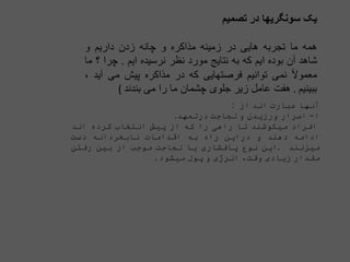 ‫یک‬
‫سونگریها‬
‫در‬
‫تصمیم‬
‫همه‬
‫ما‬
‫تجربه‬
‫هایی‬
‫در‬
‫زمینه‬
‫مذاکره‬
‫و‬
‫چانه‬
‫زدن‬
‫داریم‬
‫و‬
‫شاهد‬
‫آن‬
‫بوده‬
‫ایم‬
‫که‬
‫به‬
‫نتایج‬
‫مورد‬
‫نظر‬
‫نرسیده‬
‫ایم‬
.
‫چرا‬
‫؟‬
‫ما‬
‫ا‬‫ال‬‫معمو‬
‫نمی‬
‫توانیم‬
‫فرصتهایی‬
‫که‬
‫در‬
‫مذاکره‬
‫پیش‬
‫می‬
‫آ‬
‫ید‬
،
‫ببینیم‬
.
‫هفت‬
‫عامل‬
‫زیر‬
‫جلوی‬
‫چشمان‬
‫ما‬
‫را‬
‫می‬
‫بندند‬
(
‫آنها‬
‫عبارت‬
‫اند‬
‫از‬
:
‫ا‬
-
‫اصرار‬
‫ورزیدن‬
‫و‬
‫لجاجت‬
‫درتعهد‬
.
‫افراد‬
‫میکوشند‬
‫تا‬
‫راهی‬
‫را‬
‫که‬
‫از‬
‫پیش‬
‫انتخاب‬
‫کرده‬
‫اند‬
‫ادامه‬
‫دهند‬
‫و‬
‫دراین‬
‫راه‬
‫به‬
‫اقدامات‬
‫نابخردانه‬
‫دست‬
‫میزنند‬
.
‫این‬
‫نوع‬
‫پافشاری‬
‫یا‬
‫لجاجت‬
‫موجب‬
‫ا‬
‫ز‬
‫بین‬
‫رفتن‬
‫مقدار‬
‫زیادی‬
‫وقت‬
،
‫انرژی‬
‫و‬
‫پول‬
‫میش‬
‫ود‬
.
 