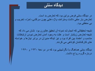 ‫بد‬ ‫تعارض‬ ‫که‬ ‫بود‬ ‫براین‬ ‫فرض‬ ‫سنتی‬ ‫دیدگاه‬ ‫در‬
‫است‬
.
‫چون‬ ‫هایی‬ ‫واژه‬ ‫ومترادف‬ ‫داشت‬ ‫منفی‬ ‫بار‬ ‫تعارض‬
‫سرکشی‬
‫تخ‬ ،‫د‬ّ‫تمر‬ ،
‫و‬ ‫ریب‬
‫بود‬ ‫منطقی‬ ‫بی‬
.
‫نمونه‬ ‫شد‬ ‫انجام‬ ‫که‬ ‫تحقیقاتی‬ ‫نتیجه‬
‫هاتورن‬ ‫تحقیق‬ ‫آن‬
‫بود‬
‫می‬ ‫نشان‬
‫که‬ ‫داد‬
‫ارتب‬ ‫نبودن‬ ‫تعارض‬ ‫آمدن‬ ‫وجود‬ ‫به‬ ‫علت‬ ‫و‬ ‫است‬ ‫زیانبار‬ ‫تعارض‬ ‫نتیجه‬
‫اطات‬
‫و‬ ‫نیازها‬ ‫برابر‬ ‫در‬ ‫مدیران‬ ‫اینکه‬ ‫نیز‬ ‫و‬ ‫بود‬ ‫افراد‬ ‫بین‬ ‫اعتماد‬ ‫و‬ ‫مناسب‬
‫خواسته‬
‫کردند‬ ‫می‬ ‫کوتاهی‬ ‫کارکنانشان‬ ‫های‬
.
‫سنتی‬ ‫دیدگاه‬
‫دهۀ‬ ‫دو‬ ‫در‬ ‫که‬ ‫بود‬ ‫نگرشهایی‬ ‫با‬ ‫هماهنگ‬
۱۹۳۰
‫و‬
۱۹۴۰
‫رواج‬ ‫گروه‬ ‫درباره‬
‫داشت‬
.
‫سنتی‬ ‫دیدگاه‬
 