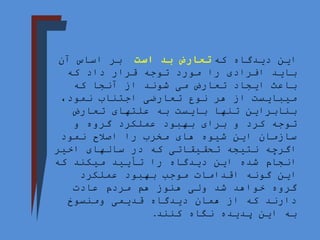‫که‬ ‫دیدگاه‬ ‫این‬
‫است‬ ‫بد‬ ‫تعارض‬
‫ا‬ ‫بر‬
‫آن‬ ‫ساس‬
‫باید‬
‫که‬ ‫داد‬ ‫قرار‬ ‫توجه‬ ‫مورد‬ ‫را‬ ‫افرادی‬
‫می‬ ‫تعارض‬ ‫ایجاد‬ ‫باعث‬
‫که‬ ‫آنجا‬ ‫از‬ ‫شوند‬
‫نوع‬ ‫هر‬ ‫از‬ ‫میبایست‬
،‫نمود‬ ‫اجتناب‬ ‫تعارضی‬
‫تعارض‬ ‫علتهای‬ ‫به‬ ‫بایست‬ ‫تنها‬ ‫بنابراین‬
‫و‬ ‫گروه‬ ‫عملکرد‬ ‫بهبود‬ ‫برای‬ ‫و‬ ‫کرد‬ ‫توجه‬
‫شیوه‬ ‫این‬ ‫سازمان‬
‫اصالح‬ ‫را‬ ‫مخرب‬ ‫های‬
‫نمود‬
‫اخیر‬ ‫سالهای‬ ‫در‬ ‫که‬ ‫تحقیقاتی‬ ‫نتیجه‬ ‫اگرچه‬
‫که‬ ‫میکند‬ ‫تأیید‬ ‫را‬ ‫دیدگاه‬ ‫این‬ ‫شده‬ ‫انجام‬
‫عملکرد‬ ‫بهبود‬ ‫موجب‬ ‫اقدامات‬ ‫گونه‬ ‫این‬
‫عادت‬ ‫مردم‬ ‫هم‬ ‫هنوز‬ ‫ولی‬ ‫شد‬ ‫خواهد‬ ‫گروه‬
‫ومنسوخ‬ ‫قدیمی‬ ‫دیدگاه‬ ‫همان‬ ‫از‬ ‫که‬ ‫دارند‬
‫کنند‬ ‫نگاه‬ ‫پدیده‬ ‫این‬ ‫به‬
.
 