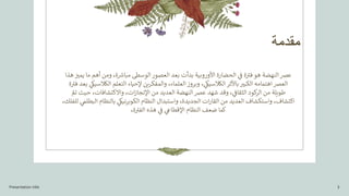 ‫مقدمة‬
‫ع‬
‫ه‬ ‫ز‬
‫يمت‬ ‫ما‬ ‫أهم‬ ‫ومن‬ ،‫ة‬ ‫ر‬
‫مباش‬ ‫الوسىط‬ ‫العصور‬ ‫بعد‬ ‫بدأت‬ ‫األوروبية‬ ‫الحضارة‬ ‫ي‬
‫ز‬
‫ف‬ ‫ة‬ ‫ر‬
‫فت‬ ‫هو‬ ‫النهضة‬ ‫رص‬
‫ذا‬
‫ال‬ ‫إلحياء‬ ‫والمفكرين‬ ،‫العلماء‬ ‫وبروز‬ ، ‫ي‬
‫الكالسيك‬ ‫باألثر‬‫الكبت‬ ‫اهتمامه‬‫العرص‬
‫تعل‬
‫ي‬
‫الكالسيك‬ ‫م‬
‫ة‬ ‫ر‬
‫فت‬ ‫بعد‬
ّ
‫تم‬ ‫حيث‬ ،‫واالكتشافات‬ ،‫ات‬‫ز‬‫اإلنجا‬ ‫من‬ ‫العديد‬ ‫النهضة‬ ‫عرص‬ ‫شهد‬ ‫وقد‬ ، ‫ي‬
‫ز‬
‫الثقاف‬ ‫كود‬
‫الر‬ ‫من‬ ‫طويلة‬
‫ي‬
‫البطلم‬ ‫بالنظام‬ ‫ي‬
‫نيك‬‫ر‬‫الكوب‬ ‫النظام‬ ‫واستبدال‬ ،‫الجديدة‬ ‫ات‬‫ر‬‫القا‬ ‫من‬ ‫العديد‬ ‫واستكشاف‬ ،‫اكتشاف‬
،‫للفلك‬
،‫ة‬ ‫ر‬
‫الفت‬ ‫هذه‬ ‫ي‬
‫ز‬
‫ف‬ ‫ي‬
‫اإلقطاع‬ ‫النظام‬ ‫ضعف‬ ‫كما‬
Presentation title 3
 
