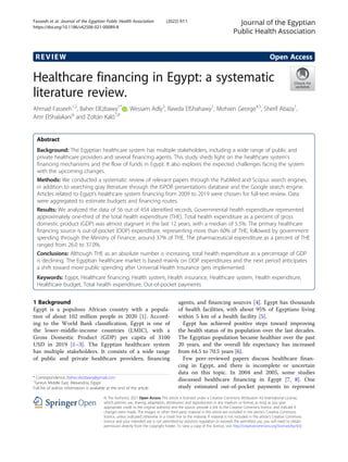 REVIEW Open Access
Healthcare financing in Egypt: a systematic
literature review.
Ahmad Fasseeh1,2
, Baher ElEzbawy1*
, Wessam Adly3
, Rawda ElShahawy1
, Mohsen George4,5
, Sherif Abaza1
,
Amr ElShalakani6
and Zoltán Kaló7,8
Abstract
Background: The Egyptian healthcare system has multiple stakeholders, including a wide range of public and
private healthcare providers and several financing agents. This study sheds light on the healthcare system’s
financing mechanisms and the flow of funds in Egypt. It also explores the expected challenges facing the system
with the upcoming changes.
Methods: We conducted a systematic review of relevant papers through the PubMed and Scopus search engines,
in addition to searching gray literature through the ISPOR presentations database and the Google search engine.
Articles related to Egypt’s healthcare system financing from 2009 to 2019 were chosen for full-text review. Data
were aggregated to estimate budgets and financing routes.
Results: We analyzed the data of 56 out of 454 identified records. Governmental health expenditure represented
approximately one-third of the total health expenditure (THE). Total health expenditure as a percent of gross
domestic product (GDP) was almost stagnant in the last 12 years, with a median of 5.5%. The primary healthcare
financing source is out-of-pocket (OOP) expenditure, representing more than 60% of THE, followed by government
spending through the Ministry of Finance, around 37% of THE. The pharmaceutical expenditure as a percent of THE
ranged from 26.0 to 37.0%.
Conclusions: Although THE as an absolute number is increasing, total health expenditure as a percentage of GDP
is declining. The Egyptian healthcare market is based mainly on OOP expenditures and the next period anticipates
a shift toward more public spending after Universal Health Insurance gets implemented.
Keywords: Egypt, Healthcare financing, Health system, Health insurance, Healthcare system, Health expenditure,
Healthcare budget, Total health expenditure, Out-of-pocket payments
1 Background
Egypt is a populous African country with a popula-
tion of about 102 million people in 2020 [1]. Accord-
ing to the World Bank classification, Egypt is one of
the lower-middle-income countries (LMIC), with a
Gross Domestic Product (GDP) per capita of 3100
USD in 2019 [1–3]. The Egyptian healthcare system
has multiple stakeholders. It consists of a wide range
of public and private healthcare providers, financing
agents, and financing sources [4]. Egypt has thousands
of health facilities, with about 95% of Egyptians living
within 5 km of a health facility [5].
Egypt has achieved positive steps toward improving
the health status of its population over the last decades.
The Egyptian population became healthier over the past
20 years, and the overall life expectancy has increased
from 64.5 to 70.5 years [6].
Few peer-reviewed papers discuss healthcare finan-
cing in Egypt, and there is incomplete or uncertain
data on this topic. In 2004 and 2005, some studies
discussed healthcare financing in Egypt [7, 8]. One
study estimated out-of-pocket payments to represent
© The Author(s). 2021 Open Access This article is licensed under a Creative Commons Attribution 4.0 International License,
which permits use, sharing, adaptation, distribution and reproduction in any medium or format, as long as you give
appropriate credit to the original author(s) and the source, provide a link to the Creative Commons licence, and indicate if
changes were made. The images or other third party material in this article are included in the article's Creative Commons
licence, unless indicated otherwise in a credit line to the material. If material is not included in the article's Creative Commons
licence and your intended use is not permitted by statutory regulation or exceeds the permitted use, you will need to obtain
permission directly from the copyright holder. To view a copy of this licence, visit http://creativecommons.org/licenses/by/4.0/.
* Correspondence: baher.elezbawy@gmail.com
1
Syreon Middle East, Alexandria, Egypt
Full list of author information is available at the end of the article
Journal of the Egyptian
Public Health Association
Fasseeh et al. Journal of the Egyptian Public Health Association (2022) 97:1
https://doi.org/10.1186/s42506-021-00089-8
 