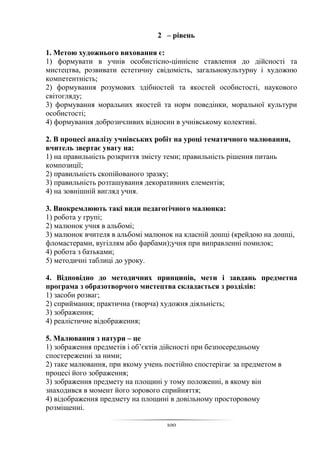 100
2 – рівень
1. Метою художнього виховання є:
1) формувати в учнів особистісно-ціннісне ставлення до дійсності та
мистецтва, розвивати естетичну свідомість, загальнокультурну і художню
компетентність;
2) формування розумових здібностей та якостей особистості, наукового
світогляду;
3) формування моральних якостей та норм поведінки, моральної культури
особистості;
4) формування доброзичливих відносин в учнівському колективі.
2. В процесі аналізу учнівських робіт на уроці тематичного малювання,
вчитель звертає увагу на:
1) на правильність розкриття змісту теми; правильність рішення питань
композиції;
2) правильність скопійованого зразку;
3) правильність розташування декоративних елементів;
4) на зовнішній вигляд учня.
3. Виокремлюють такі види педагогічного малюнка:
1) робота у групі;
2) малюнок учня в альбомі;
3) малюнок вчителя в альбомі малюнок на класній дошці (крейдою на дошці,
фломастерами, вугіллям або фарбами);учня при виправленні помилок;
4) робота з батьками;
5) методичні таблиці до уроку.
4. Відповідно до методичних принципів, мети і завдань предметна
програма з образотворчого мистецтва складається з розділів:
1) засоби розваг;
2) сприймання; практична (творча) художня діяльність;
3) зображення;
4) реалістичне відображення;
5. Малювання з натури – це
1) зображення предметів і об’єктів дійсності при безпосередньому
спостереженні за ними;
2) таке малювання, при якому учень постійно спостерігає за предметом в
процесі його зображення;
3) зображення предмету на площині у тому положенні, в якому він
знаходився в момент його зорового сприйняття;
4) відображення предмету на площині в довільному просторовому
розміщенні.
 