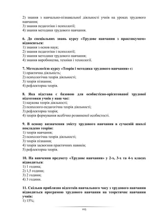 105
2) знання з навчально-пізнавальної діяльності учнів на уроках трудового
навчання;
3) знання педагогіки і психології;
4) знання методики трудового навчання.
6. До спеціальних знань курсу «Трудове навчання з практикумом»
відносяться:
1) знання з основ наук;
2) знання педагогіки і психології;
3) знання методики трудового навчання;
4) знання виробництва, техніки і технології.
7. Методологією курсу «Теорія і методика трудового навчання» є:
1) практична діяльність;
2) психологічна теорія діяльності;
3) теорія пізнання;
4) рефлекторна теорія.
8. Яка підстава є базовою для особистісно-орієнтованої трудової
підготовки учнів у наш час:
1) наукова теорія діяльності;
2) психолого-педагогічна теорія діяльності;
3) рефлекторна теорія;
4) теорія формування всебічно розвиненої особистості.
9. В основу визначення змісту трудового навчання в сучасній школі
покладено теорію:
1) теорія навчання;
2) психологічна теорія діяльності;
3) теорія пізнання;
4) теорія засвоєння практичних навиків;
5) рефлекторна теорія.
10. На вивчення предмету «Трудове навчання» у 2-х, 3-х та 4-х класах
відводиться:
1) 1 година;
2) 1,5 години;
3) 2 години;
4) 3 години.
11. Скільки приблизно відсотків навчального часу з трудового навчання
відводиться програмою трудового навчання на теоретичне навчання
учнів:
1) 15%;
 
