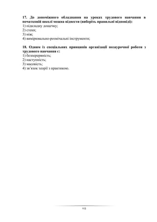 113
17. До допоміжного обладнання на уроках трудового навчання в
початковій школі можна віднести (виберіть правильні відповіді):
1) підкладну дощечку;
2) стеки;
3) ніж;
4) вимірювально-розмічальні інструменти;
18. Одним із спеціальних принципів організації позаурочної роботи з
трудового навчання є:
1) безперервність;
2) наступність;
3) масовість;
4) зв’язок теорії з практикою.
 