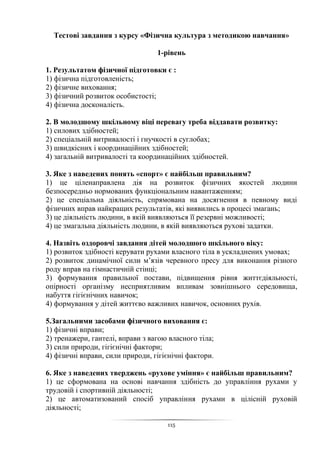 115
Тестові завдання з курсу «Фізична культура з методикою навчання»
1-рівень
1. Результатом фізичної підготовки є :
1) фізична підготовленість;
2) фізичне виховання;
3) фізичний розвиток особистості;
4) фізична досконалість.
2. В молодшому шкільному віці перевагу треба віддавати розвитку:
1) силових здібностей;
2) спеціальній витривалості і гнучкості в суглобах;
3) швидкісних і координаційних здібностей;
4) загальній витривалості та координаційних здібностей.
3. Яке з наведених понять «спорт» є найбільш правильним?
1) це ціленаправлена дія на розвиток фізичних якостей людини
безпосередньо нормованих функціональним навантаженням;
2) це спеціальна діяльність, спрямована на досягнення в певному виді
фізичних вправ найкращих результатів, які виявились в процесі змагань;
3) це діяльність людини, в якій виявляються її резервні можливості;
4) це змагальна діяльність людини, в якій виявляються рухові задатки.
4. Назвіть оздоровчі завдання дітей молодшого шкільного віку:
1) розвиток здібності керувати рухами власного тіла в ускладнених умовах;
2) розвиток динамічної сили м’язів черевного пресу для виконання різного
роду вправ на гімнастичній стінці;
3) формування правильної постави, підвищення рівня життєдіяльності,
опірності організму несприятливим впливам зовнішнього середовища,
набуття гігієнічних навичок;
4) формування у дітей життєво важливих навичок, основних рухів.
5.Загальними засобами фізичного виховання є:
1) фізичні вправи;
2) тренажери, гантелі, вправи з вагою власного тіла;
3) сили природи, гігієнічні фактори;
4) фізичні вправи, сили природи, гігієнічні фактори.
6. Яке з наведених тверджень «рухове уміння» є найбільш правильним?
1) це сформована на основі навчання здібність до управління рухами у
трудовій і спортивній діяльності;
2) це автоматизований спосіб управління рухами в цілісній руховій
діяльності;
 