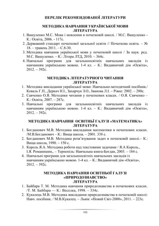 123
ПЕРЕЛІК РЕКОМЕНДОВАНОЇ ЛІТЕРАТУРИ
МЕТОДИКА НАВЧАННЯ УКРАЇНСЬКОЇ МОВИ
ЛІТЕРАТУРА
1. Вашуленко М.C. Мова і мовлення в початковій школі. / М.С. Вашуленко -
К.: Освіта, 2006. - 117с.
2. Державний стандарт початкової загальної освіти // Початкова освіта. – №
18. – травень 2011. – С.8-30.
3. Методика навчання української мови у початковій школі / За наук. ред.
М.С. Вашуленко. – К.: Літера ЛТД, 2010. – 364с.
4. Навчальні програми для загальноосвітніх навчальних закладів із
навчанням українською мовою. 1-4 кл. – К.: Видавничий дім «Освіта»,
2012. – 392с.
МЕТОДИКА ЛІТЕРАТУРНОГО ЧИТАННЯ
ЛІТЕРАТУРА
1. Методика викладання української мови: Навчально-методичний посібник./
Коваль Г.П., Деркач Н.І., Захарчук З.О., Іванова Л.І. – Рівне: 2002. – 280с.
2. Савченко О.Я. Методики читання у початкових класах. / О.Я. Савченко –
К.: Освіта, 2007. – 287с.
3. Навчальні програми для загальноосвітніх навчальних закладів із
навчанням українською мовою. 1-4 кл. – К.: Видавничий дім «Освіта»,
2012. – 392с.
МЕТОДИКА НАВЧАННЯ ОСВІТНЬЇ ГАЛУЗІ «МАТЕМАТИКА»
ЛІТЕРАТУРА
1. Богданович М.В. Методика викладання математики в початкових класах.
/М.В.Богданович – К.: Вища школа. – 2001. 338 с.
2. Богданович М.В. Методика розвʼязування задач в початковій школі.– К.:
Вища школа, 1990. – 150 с.
3. Король Я.А. Методика роботи над текстовими задачами / Я.А Король.,
І.Я. Романишин,. – Тернопіль: Навчальна книга-Богдан, 2003. – 184 с.
4. Навчальні програми для загальноосвітніх навчальних закладів із
навчанням українською мовою. 1-4 кл. – К.: Видавничий дім «Освіта»,
2012. – 392с.
МЕТОДИКА НАВЧАННЯ ОСВІТНЬОЇ ГАЛУЗІ
«ПРИРОДОЗНАВСТВО»
ЛІТЕРАТУРА
1. Байбара Т. М. Методика навчання природознавства в початкових класах.
/Т. М. Байбара — К.: Веселка, 1998. – 334с.
2. Кукалець М.В. Методика викладання природознавства в початковій школі:
Навч. посібник. / М.В.Кукалец. – Львів: «Новий Світ-2000», 2011. – 223с.
 