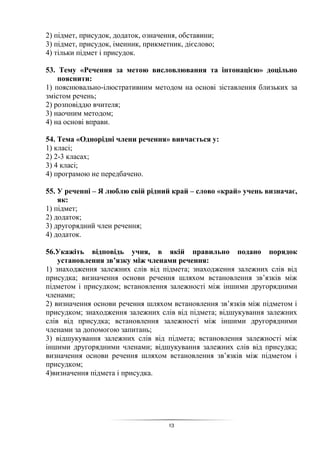 13
2) підмет, присудок, додаток, означення, обставини;
3) підмет, присудок, іменник, прикметник, дієслово;
4) тільки підмет і присудок.
53. Тему «Речення за метою висловлювання та інтонацією» доцільно
пояснити:
1) пояснювально-ілюстративним методом на основі зіставлення близьких за
змістом речень;
2) розповіддю вчителя;
3) наочним методом;
4) на основі вправи.
54. Тема «Однорідні члени речення» вивчається у:
1) класі;
2) 2-3 класах;
3) 4 класі;
4) програмою не передбачено.
55. У реченні – Я люблю свій рідний край – слово «край» учень визначає,
як:
1) підмет;
2) додаток;
3) другорядний член речення;
4) додаток.
56.Укажіть відповідь учня, в якій правильно подано порядок
установлення зв’язку між членами речення:
1) знаходження залежних слів від підмета; знаходження залежних слів від
присудка; визначення основи речення шляхом встановлення зв’язків між
підметом і присудком; встановлення залежності між іншими другорядними
членами;
2) визначення основи речення шляхом встановлення зв’язків між підметом і
присудком; знаходження залежних слів від підмета; відшукування залежних
слів від присудка; встановлення залежності між іншими другорядними
членами за допомогою запитань;
3) відшукування залежних слів від підмета; встановлення залежності між
іншими другорядними членами; відшукування залежних слів від присудка;
визначення основи речення шляхом встановлення зв’язків між підметом і
присудком;
4)визначення підмета і присудка.
 