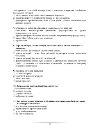 25
застосування технологій кооперативного навчання, створення спеціальних
навчальних ситуацій;
1) застосування технологій кооперативного навчання;
2) колективна робота змісту прочитаного чи прослуханого;
3) формування прийомів самостійної роботи учнів з різними типами і видами
дитячих книжок.
7. Мовленнєві уміння на уроках літературного читання це:
1) копіювання текстів-зразків прочитаних (прослуханих) на уроках
літературного читання;
2) процес створення власного висловлювання за прочитаним (прослуханим);
3) самостійна робота з дитячою книжкою;
4) аудіювання.
8. Перелік авторів, які визначені змістовою лінією «Коло читання» за
класами є:
1) обов’язковим до вивчення у початкових класах;
2) рекомендований і може бути змінений директором школи, учителями,
батьками;
3) рекомендований і не може бути змінений;
4) рекомендований і може бути змінений із урахуванням читацьких інтересів
учнів та авторами чи укладачами підручників, зважаючи на авторську
концепцію підручника.
9. Навичка читання охоплює:
1) технічну сторону;
2) технічну й смислову сторону;
3) лише смислову;
4) норми орфоепії.
10. Дотримання норм орфоепії характеризує:
1) свідоме читання;
2) виразне читання;
3) художнє читання;
4) вибіркове читання.
11. Коли обов’язково повинна відбуватися словникова робота на уроках
літературного читання:
1) перед першим прочитанням твору;
2) після першого прочитання твору;
3) у процесі прочитання;
4) не є обов’язковою.
 
