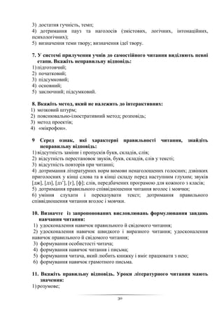 30
3) достатня гучність, темп;
4) дотримання пауз та наголосів (змістових, логічних, інтонаційних,
психологічних);
5) визначення теми твору; визначення ідеї твору.
7. У системі прилучення учнів до самостійного читання виділяють певні
етапи. Вкажіть неправильну відповідь:
1) підготовчий;
2) початковий;
3) підсумковий;
4) основний;
5) заключний; підсумковий.
8. Вкажіть метод, який не належить до інтерактивних:
1) мозковий штурм;
2) пояснювально-ілюстративний метод; розповідь;
3) метод проектів;
4) «мікрофон».
9 Серед ознак, які характерні правильності читання, знайдіть
неправильну відповідь:
1) відсутність заміни і пропусків букв, складів, слів;
2) відсутність перестановок звуків, букв, складів, слів у тексті;
3) відсутність повторів при читанні;
4) дотримання літературних норм вимови ненаголошених голосних; дзвінких
приголосних у кінці слова та в кінці складу перед наступним глухим; звуків
[дж], [дз], [дз’], [г], [ф]; слів, передбачених програмою для кожного з класів;
5) дотримання правильного співвідношення читання вголос і мовчки;
6) уміння слухати і переказувати текст; дотримання правильного
співвідношення читання вголос і мовчки.
10. Визначте із запропонованих висловлювань формулювання завдань
навчання читання:
1) удосконалення навичок правильного й свідомого читання;
2) удосконалення навичок швидкого і виразного читання; удосконалення
навичок правильного й свідомого читання;
3) формування особистості читача;
4) формування навичок читання і письма;
5) формування читача, який любить книжку і вміє працювати з нею;
6) формування навичок грамотного письма.
11. Вкажіть правильну відповідь. Уроки літературного читання мають
значення:
1) розумове;
 