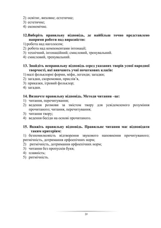 31
2) освітнє, виховне; естетичне;
3) естетичне;
4) економічне.
12.Виберіть правильну відповідь, де найбільш точно представлено
напрями роботи над виразністю:
1) робота над наголосом;
2) робота над компонентами інтонації;
3) технічний, інтонаційний; смисловий, тренувальний.
4) смисловий, тренувальний.
13. Знайдіть неправильну відповідь серед указаних творів усної народної
творчості, які вивчають учні початкових класів:
1) малі фольклорні форми, міфи, легенди; загадки;
2) загадки, скоромовки, прислів’я,
3) приказки, ігровий фольклор;
4) загадки.
14. Визначте правильну відповідь. Методи читання –це:
1) читання, перечитування;
2) ведення розмови за змістом твору для усвідомленого розуміння
прочитаного; читання, перечитування;
3) читання твору;
4) ведення бесіди на основі прочитаного.
15. Вкажіть правильну відповідь. Правильне читання має відповідати
таким критеріям:
1) безпомилковість відтворення звукового наповнення прочитуваного;
ритмічність, дотримання орфоепічних норм;
2) ритмічність, дотримання орфоепічних норм;
3) читання без пропусків букв;
4) плавність;
5) ритмічність.
 