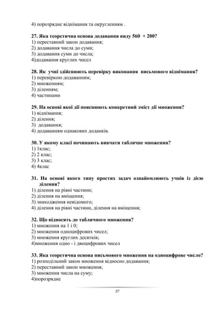37
4) порозрядне віднімання та округленням .
27. Яка теоретична основа додавання виду 560 + 200?
1) переставний закон додавання;
2) додавання числа до суми;
3) додавання суми до числа;
4)додавання круглих чисел
28. Як учні здійснюють перевірку виконання письмового віднімання?
1) перевіркою додаванням;
2) множенням;
3) діленням;
4) частинами
29. На основі якої дії пояснюють конкретний зміст дії множення?
1) віднімання;
2) ділення;
3) додавання;
4) додаванням однакових доданків.
30. У якому класі починають вивчати табличне множення?
1) 1клас;
2) 2 клас;
3) 3 клас;
4) 4клас
31. На основі якого типу простих задач ознайомлюють учнів із дією
ділення?
1) ділення на рівні частини;
2) ділення на вміщення;
3) знаходження невідомого;
4) ділення на рівні частини, ділення на вміщення;
32. Що відносять до табличного множення?
1) множення на 1 і 0;
2) множення одноцифрових чисел;
3) множення круглих десятків;
4)множення одно - і двоцифрових чисел
33. Яка теоретична основа письмового множення на одноцифрове число?
1) розподільний закон множення відносно додавання;
2) переставний закон множення;
3) множення числа на суму;
4)порозрядне
 