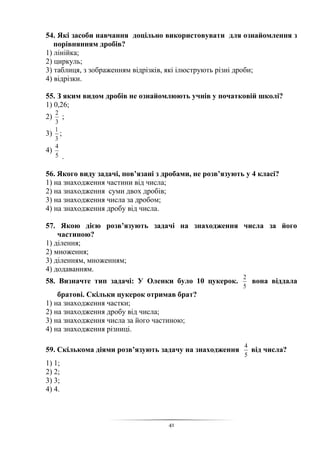 41
54. Які засоби навчання доцільно використовувати для ознайомлення з
порівнянням дробів?
1) лінійка;
2) циркуль;
3) таблиця, з зображенням відрізків, які ілюструють різні дроби;
4) відрізки.
55. З яким видом дробів не ознайомлюють учнів у початковій школі?
1) 0,26;
2)
3
2
;
3)
3
1
;
4)
5
4
.
56. Якого виду задачі, пов’язані з дробами, не розв’язують у 4 класі?
1) на знаходження частини від числа;
2) на знаходження суми двох дробів;
3) на знаходження числа за дробом;
4) на знаходження дробу від числа.
57. Якою дією розв’язують задачі на знаходження числа за його
частиною?
1) ділення;
2) множення;
3) діленням, множенням;
4) додаванням.
58. Визначте тип задачі: У Оленки було 10 цукерок.
5
2
вона віддала
братові. Скільки цукерок отримав брат?
1) на знаходження частки;
2) на знаходження дробу від числа;
3) на знаходження числа за його частиною;
4) на знаходження різниці.
59. Скількома діями розв’язують задачу на знаходження
5
4
від числа?
1) 1;
2) 2;
3) 3;
4) 4.
 