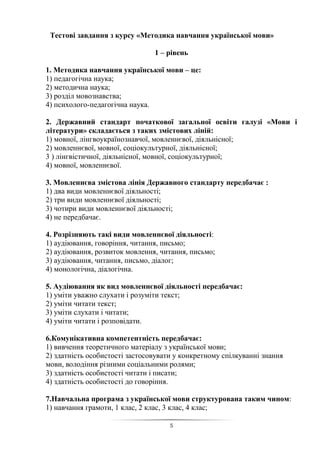 5
Тестові завдання з курсу «Методика навчання української мови»
1 – рівень
1. Методика навчання української мови – це:
1) педагогічна наука;
2) методична наука;
3) розділ мовознавства;
4) психолого-педагогічна наука.
2. Державний стандарт початкової загальної освіти галузі «Мови і
літератури» складається з таких змістових ліній:
1) мовної, лінгвоукраїнознавчої, мовленнєвої, діяльнісної;
2) мовленнєвої, мовної, соціокультурної, діяльнісної;
3 ) лінгвістичної, діяльнісної, мовної, соціокультурної;
4) мовної, мовленнєвої.
3. Мовленнєва змістова лінія Державного стандарту передбачає :
1) два види мовленнєвої діяльності;
2) три види мовленнєвої діяльності;
3) чотири види мовленнєвої діяльності;
4) не передбачає.
4. Розрізняють такі види мовленнєвої діяльності:
1) аудіювання, говоріння, читання, письмо;
2) аудіювання, розвиток мовлення, читання, письмо;
3) аудіювання, читання, письмо, діалог;
4) монологічна, діалогічна.
5. Аудіювання як вид мовленнєвої діяльності передбачає:
1) уміти уважно слухати і розуміти текст;
2) уміти читати текст;
3) уміти слухати і читати;
4) уміти читати і розповідати.
6.Комунікативна компетентність передбачає:
1) вивчення теоретичного матеріалу з української мови;
2) здатність особистості застосовувати у конкретному спілкуванні знання
мови, володіння різними соціальними ролями;
3) здатність особистості читати і писати;
4) здатність особистості до говоріння.
7.Навчальна програма з української мови структурована таким чином:
1) навчання грамоти, 1 клас, 2 клас, 3 клас, 4 клас;
 