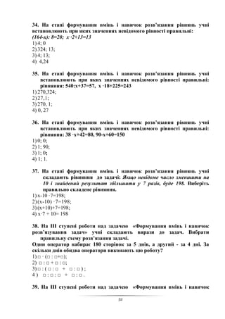 52
34. На етапі формування вмінь і навичок розв’язання рівнянь учні
встановлюють при яких значеннях невідомого рівності правильні:
(164-х): 8=20; х ·2+13=13
1) 4; 0
2) 324; 13;
3) 4; 13;
4) 4,24
35. На етапі формування вмінь і навичок розв’язання рівнянь учні
встановлюють при яких значеннях невідомого рівності правильні:
рівняння: 540:х+37=57, х ·18+225=243
1) 270,324;
2)27,1;
3) 270, 1;
4) 0, 27
36. На етапі формування вмінь і навичок розв’язання рівнянь учні
встановлюють при яких значеннях невідомого рівності правильні:
рівняння: 38 ·х+42=80, 90-х+60=150
1) 0; 0;
2) 1; 90;
3) 1; 0;
4) 1; 1.
37. На етапі формування вмінь і навичок розв’язання рівнянь учні
складають рівняння до задачі: Якщо невідоме число зменшити на
10 і знайдений результат збільшити у 7 разів, буде 198. Виберіть
правильно складене рівняння.
1) х-10 ·7=198;
2)(х-10) ·7=198;
3) (х+10)+7=198;
4) х·7 + 10= 198
38. На ІІІ ступені роботи над задачею «Формування вмінь і навичок
розв’язування задач» учні складають вирази до задач. Вибрати
правильну схему розв’язання задачі.
Один оператор набирає 180 сторінок за 5 днів, а другий - за 4 дні. За
скільки днів обидва оператори виконають цю роботу?
1) □ · (□ : □+□);
2) □ : □ + □ : □;
3) □ : ( □ : □ + □ : □ ) ;
4 ) □ : □ : □ + □ : □ .
39. На ІІІ ступені роботи над задачею «Формування вмінь і навичок
 