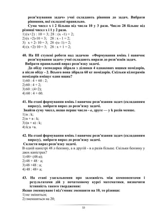53
розв’язування задач» учні складають рівняня до задач. Вибрати
рівняння, які складені правильно.
Сума чисел х і 2 більша від числа 10 у 3 рази. Число 28 більше від
різниці чисел х і 1 у 2 рази.
1)(х+2) : 10 = 3; 28 : (х -1) = 2;
2) (х +2)-10 = 3; 28 : х - 1 = 2;
3) х + 2- 10 = 3; 28 -(х- 1) = 2;
4) (х +2)·10 = 3; 28 : х + 1 = 2;
40. На ІІІ ступені роботи над задачею «Формування вмінь і навичок
розв’язування задач» учні складають вирази до розв’язків задач.
Вибрати правильний вираз розв’язку задачі.
До обіду господарка зібрала з ділянки 4 однакових ящики помідорів,
а після обіду - 2. Всього вона зібрала 60 кг помідорів. Скільки кілограмів
помідорів вміщує один ящик?
1) 60 : 4 + 60 : 2;
2) 60 : 4 + 2;
3) 60 : (4+2);
4) 60 : 4 + 60.
41. На етапі формування вмінь і навичок розв’язання задач (складанням
виразу), вибрати вираз до розв’язку задачі.
Знайти суму чисел, якщо перше число - в, друге — у k разів менше.
1) в : k;
2) в + в : k;
3) (в + в) : k;
4) k:в +в.
42. На етапі формування вмінь і навичок розв’язання задач (складанням
виразу), вибрати вираз до розв’язку задачі.
Скласти вираз розв’язку задачі.
В одній каністрі 48 л бензину, а в другій - в а разів більше. Скільки бензину у
двох каністрах?
1) 48+ (48-а);
2) 48 + 48 · а;
3) 48 +48 : а;
4) 48 : 48+ а;
43. На етапі узагальнення про залежність між компонентами і
результатами дій у початковому курсі математики, визначити
істинність такого твердження:
Якщо зменшуване і від’ємник зменшити на 10, то різниця:
1) не зміниться;
2) зменшиться на 20;
 
