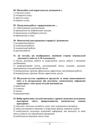 65
28. Масштабом учні користуються, починаючи з:
1.) третього класу;
2) четвертого класу;
3) другого класу;
4) першого класу.
29. Позакласна робота з природознавства …
1) є обов’язковою для виконання;
2) проводиться на добровільних засадах;
3) проводиться за вибором учителя;
4) проводиться у класі.
30. Фенологічні спостереження в природі є різновидом:
1) позаурочної роботи;
2) позакласної роботи;
3) позашкільної роботи;
4) урочної роботи.
31. До методів, що відображають зовнішню сторону пізнавальної
діяльності учнів (за А.М.Алексюком):
1) бесіда, розповідь, робота за підручником, дослід, робота з наочними
посібниками;
2) репродуктивний метод, дослідницький метод, індукція, дедукція,
пояснювально-ілюстративний метод;
3) індивідуальна, групова, фронтальна, евристична, дослідницька робота;
4) індивідуальна, групова, бесіда, евристична, дослід.
32. Візуально-чуттєве сприйняття предметів та явищ навколишнього
світу в їх натуральному або штучному, символічному зображенні
характеризує така група методів навчання як:
1) практичні;
2) словесні;
3) наочні;
4) репродуктивні.
33. Вибір проблемних методів навчання у процесі засвоєння молодшими
школярами змісту природознавства визначається такими
критеріями :
1) локальна і загальна готовність учнів, зміст навчального матеріалу;
2) зміна послідовності вивчених у підручнику фактів, пояснень описів;
3) необхідністю залучення додаткової інформації, яка виходить за межі
змісту поняття, що передбачено програмою;
4) необхідністю вивчення змісту теми.
 