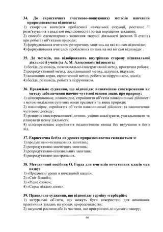 66
34. До евристичних (частково-пошукових) методів навчання
природознавства відносять:
1) створення вчителем проблемної навчальної ситуації, поетапне її
розв’язування з аналізом послідовності і логіки вирішення завдання;
2) способи елементарного засвоєння творчої діяльності (певних її етапів)
при роботі з об’єктами природи;
3) формулювання вчителем риторичних запитань на які він сам відповідає;
4) формулювання вчителем проблемних питань на які віг сам відповідає .
35. До методів, що відображають внутрішню сторону пізнавальної
діяльності учнів (за А. М. Алексюком )відносять:
1) бесіда, розповідь, пояснювально-ілюстративний метод, практична робота;
2) репродуктивний метод, дослідницький метод, дедукція, індукція;
3) виконання вправ, евристичний метод, робота за підручником, дослід;
4) бесіда, розповідь, робота з підручником.
36. Правильне судження, що відповідає визначенню спостереження як
методу забезпечення наочно-чуттєвої основи знань про природу:
1) цілеспрямоване, планомірне, сприйняття об’єктів навколишньої дійсності
з метою виділення суттєвих ознак предметів та явищ природи;
2) планомірне, сприйняття об’єктів навколишньої дійсності та накопичення
чуттєвого досвіду;
3) розвиток спостережливості дитини, уміння аналізувати, узагальнювати та
планувати певну діяльність;
4) цілеспрямоване сприйняття педагогічного явища без втручання в його
хід.
37. Евристична бесіда на уроках природознавства складається з:
1) продуктивно-пізнавальних запитань;
2) репродуктивно-мнемічних запитань;
3) репродуктивно-пізнавальних запитань;
4) репродуктивно-контрольних.
38. Методичний посібник О. Герда для вчителів початкових класів мав
назву:
1) «Предметні уроки в початковій школі»;
2) «Світ Божий»;
3) «Рідне слово»;
4) «Серце віддаю дітям».
39. Правильне судження, що відповідає терміну «гербарій»:
1) натуральні об’єкти, що можуть бути використані для виконання
практичних завдань на уроках природознавства;
2) засушені рослини або їх частини, що прикріплені до цупкого паперу;
 