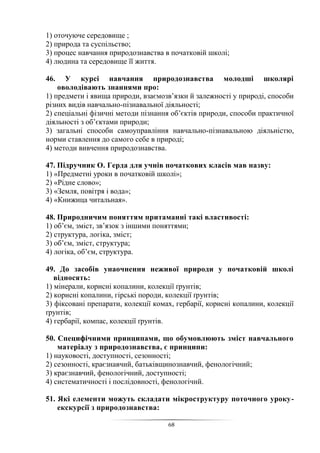 68
1) оточуюче середовище ;
2) природа та суспільство;
3) процес навчання природознавства в початковій школі;
4) людина та середовище її життя.
46. У курсі навчання природознавства молодші школярі
оволодівають знаннями про:
1) предмети і явища природи, взаємозв’язки й залежності у природі, способи
різних видів навчально-пізнавальної діяльності;
2) спеціальні фізичні методи пізнання об’єктів природи, способи практичної
діяльності з об’єктами природи;
3) загальні способи самоуправління навчально-пізнавальною діяльністю,
норми ставлення до самого себе в природі;
4) методи вивчення природознавства.
47. Підручник О. Герда для учнів початкових класів мав назву:
1) «Предметні уроки в початковій школі»;
2) «Рідне слово»;
3) «Земля, повітря і вода»;
4) «Книжица читальная».
48. Природничим поняттям притаманні такі властивості:
1) об’єм, зміст, зв’язок з іншими поняттями;
2) структура, логіка, зміст;
3) об’єм, зміст, структура;
4) логіка, об’єм, структура.
49. До засобів унаочнення неживої природи у початковій школі
відносять:
1) мінерали, корисні копалини, колекції ґрунтів;
2) корисні копалини, гірські породи, колекції ґрунтів;
3) фіксовані препарати, колекції комах, гербарії, корисні копалини, колекції
ґрунтів;
4) гербарії, компас, колекції ґрунтів.
50. Специфічними принципами, що обумовлюють зміст навчального
матеріалу з природознавства, є принципи:
1) науковості, доступності, сезонності;
2) сезонності, краєзнавчий, батьківщинознавчий, фенологічний;
3) краєзнавчий, фенологічний, доступності;
4) систематичності і послідовності, фенологічнй.
51. Які елементи можуть складати мікроструктуру поточного уроку-
екскурсії з природознавства:
 