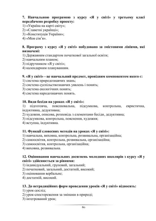 80
7. Навчальною програмою з курсу «Я у світі» у третьому класі
передбачено розробку проекту:
1) «Україна на карті світу»;
2) «Славетні українці»;
3) «Конституція України»;
4) «Моя сім’я».
8. Програму з курсу «Я у світі» побудовано за змістовими лініями, які
визначені:
1) Державним стандартом початкової загальної освіти;
2) навчальним планом;
3) підручником «Я у світі»;
4) календарним плануванням.
9. «Я у світі» - це навчальний предмет, провідним компонентом якого є:
1) система природознавчих знань;
2) система суспільствознавчих уявлень і понять;
3) система екологічних понять;
4) система народознавчих понять.
10. Види бесіди на уроках «Я у світі»:
1) підготовча, пояснювальна, підсумкова, контрольна, евристична,
індуктивна, дедуктивна;
2) художня, описова, розповідь з елементами бесіди, дедуктивна;
3) підсумкова, контрольна, пояснення, художня;
4) вступна, індуктивна.
11. Функції словесних методів на уроках «Я у світі»:
1) навчальна, виховна, контрольна, розвивальна, організаційна;
2) самоосвітня, контрольна, розвивальна, організаційна;
3) самоосвітня, контрольна, організаційна;
4) виховна, розвивальна.
12. Оцінювання навчальних досягнень молодших школярів з курсу «Я у
світі» здійснюється за рівнями:
1) індивідуальний, груповий, загальний;
2) початковий, загальний, достатній, високий;
3) оцінювання вербальне;
4) достатній, високий.
13. До нетрадиційних форм проведення уроків «Я у світі» відносять:
1) урок-дослід;
2) урок-спостереження за змінами в природі;
3) інтегрований урок;
 