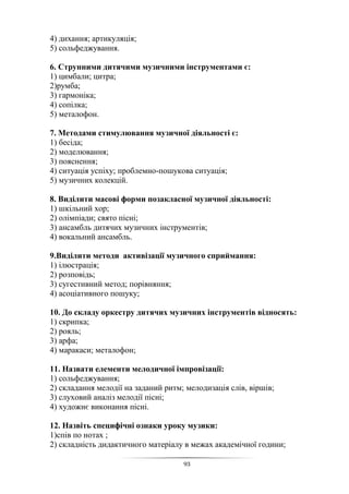 93
4) дихання; артикуляція;
5) сольфеджування.
6. Струнними дитячими музичними інструментами є:
1) цимбали; цитра;
2)румба;
3) гармоніка;
4) сопілка;
5) металофон.
7. Методами стимулювання музичної діяльності є:
1) бесіда;
2) моделювання;
3) пояснення;
4) ситуація успіху; проблемно-пошукова ситуація;
5) музичних колекцій.
8. Виділити масові форми позакласної музичної діяльності:
1) шкільний хор;
2) олімпіади; свято пісні;
3) ансамбль дитячих музичних інструментів;
4) вокальний ансамбль.
9.Виділити методи активізації музичного сприймання:
1) ілюстрація;
2) розповідь;
3) сугестивний метод; порівняння;
4) асоціативного пошуку;
10. До складу оркестру дитячих музичних інструментів відносять:
1) скрипка;
2) рояль;
3) арфа;
4) маракаси; металофон;
11. Назвати елементи мелодичної імпровізації:
1) сольфеджування;
2) складання мелодії на заданий ритм; мелодизація слів, віршів;
3) слуховий аналіз мелодії пісні;
4) художнє виконання пісні.
12. Назвіть специфічні ознаки уроку музики:
1)спів по нотах ;
2) складність дидактичного матеріалу в межах академічної години;
 