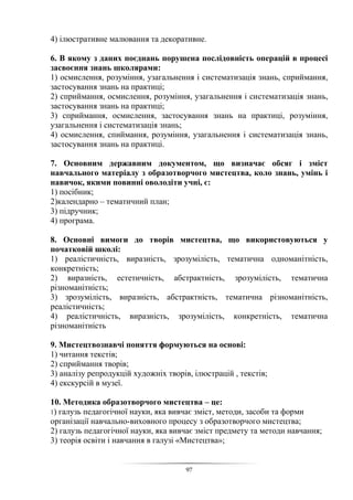 97
4) ілюстративне малювання та декоративне.
6. В якому з даних поєднань порушена послідовність операцій в процесі
засвоєння знань школярами:
1) осмислення, розуміння, узагальнення і систематизація знань, сприймання,
застосування знань на практиці;
2) сприймання, осмислення, розуміння, узагальнення і систематизація знань,
застосування знань на практиці;
3) сприймання, осмислення, застосування знань на практиці, розуміння,
узагальнення і систематизація знань;
4) осмислення, спиймання, розуміння, узагальнення і систематизація знань,
застосування знань на практиці.
7. Основним державним документом, що визначає обсяг і зміст
навчального матеріалу з образотворчого мистецтва, коло знань, умінь і
навичок, якими повинні оволодіти учні, є:
1) посібник;
2)календарно – тематичний план;
3) підручник;
4) програма.
8. Основні вимоги до творів мистецтва, що використовуються у
початковій школі:
1) реалістичність, виразність, зрозумілість, тематична одноманітність,
конкретність;
2) виразність, естетичність, абстрактність, зрозумілість, тематична
різноманітність;
3) зрозумілість, виразність, абстрактність, тематична різноманітність,
реалістичність;
4) реалістичність, виразність, зрозумілість, конкретність, тематична
різноманітність
9. Мистецтвознавчі поняття формуються на основі:
1) читання текстів;
2) сприймання творів;
3) аналізу репродукцій художніх творів, ілюстрацій , текстів;
4) екскурсій в музеї.
10. Методика образотворчого мистецтва – це:
1) галузь педагогічної науки, яка вивчає зміст, методи, засоби та форми
організації навчально-виховного процесу з образотворчого мистецтва;
2) галузь педагогічної науки, яка вивчає зміст предмету та методи навчання;
3) теорія освіти і навчання в галузі «Мистецтва»;
 