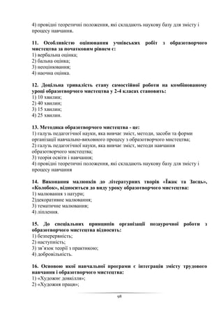 98
4) провідні теоретичні положення, які складають наукову базу для змісту і
процесу навчання.
11. Особливістю оцінювання учнівських робіт з образотворчого
мистецтва за початковим рівнем є:
1) вербальна оцінка;
2) бальна оцінка;
3) неоцінювання;
4) наочна оцінка.
12. Доцільна тривалість етапу самостійної роботи на комбінованому
уроці образотворчого мистецтва у 2-4 класах становить:
1) 10 хвилин;
2) 40 хвилин;
3) 15 хвилин;
4) 25 хвилин.
13. Методика образотворчого мистецтва - це:
1) галузь педагогічної науки, яка вивчає зміст, методи, засоби та форми
організації навчально-виховного процесу з образотворчого мистецтва;
2) галузь педагогічної науки, яка вивчає зміст, методи навчання
образотворчого мистецтва;
3) теорія освіти і навчання;
4) провідні теоретичні положення, які складають наукову базу для змісту і
процесу навчання
14. Виконання малюнків до літературних творів «Їжак та Заєць»,
«Колобок», відноситься до виду уроку образотворчого мистецтва:
1) малювання з натури;
2)декоративне малювання;
3) тематичне малювання;
4) ліплення.
15. До спеціальних принципів організації позаурочної роботи з
образотворчого мистецтва відносять:
1) безперервність;
2) наступність;
3) зв’язок теорії з практикою;
4) добровільність.
16. Основою якої навчальної програми є інтеграція змісту трудового
навчання і образотворчого мистецтва:
1) «Художнє довкілля»;
2) «Художня праця»;
 
