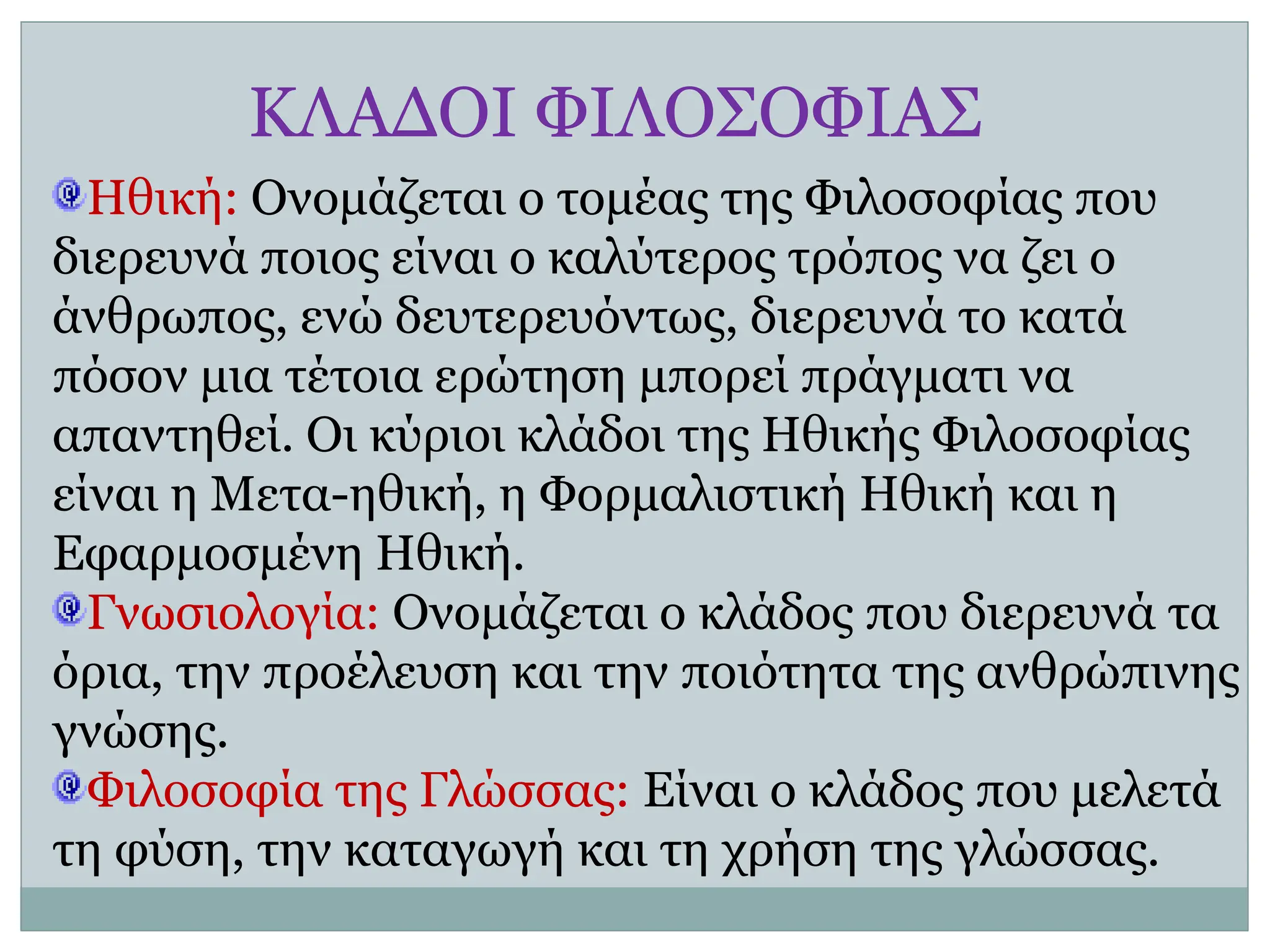 ΚΛΑΔΟΙ ΦΙΛΟΣΟΦΙΑΣ
Ηθική: Ονομάζεται ο τομέας της Φιλοσοφίας που
διερευνά ποιος είναι ο καλύτερος τρόπος να ζει ο
άνθρωπος, ενώ δευτερευόντως, διερευνά το κατά
πόσον μια τέτοια ερώτηση μπορεί πράγματι να
απαντηθεί. Οι κύριοι κλάδοι της Ηθικής Φιλοσοφίας
είναι η Μετα-ηθική, η Φορμαλιστική Ηθική και η
Εφαρμοσμένη Ηθική.
Γνωσιολογία: Ονομάζεται ο κλάδος που διερευνά τα
όρια, την προέλευση και την ποιότητα της ανθρώπινης
γνώσης.
Φιλοσοφία της Γλώσσας: Είναι ο κλάδος που μελετά
τη φύση, την καταγωγή και τη χρήση της γλώσσας.
 