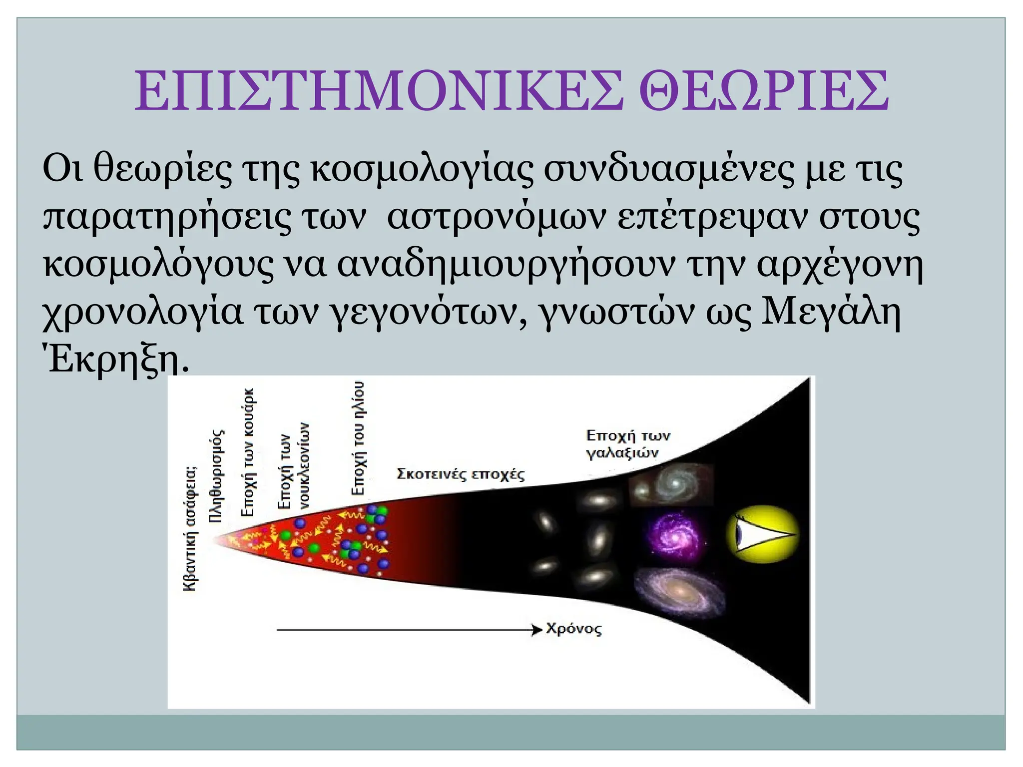 Οι θεωρίες της κοσμολογίας συνδυασμένες με τις
παρατηρήσεις των αστρονόμων επέτρεψαν στους
κοσμολόγους να αναδημιουργήσουν την αρχέγονη
χρονολογία των γεγονότων, γνωστών ως Μεγάλη
Έκρηξη.
ΕΠΙΣΤΗΜΟΝΙΚΕΣ ΘΕΩΡΙΕΣ
 