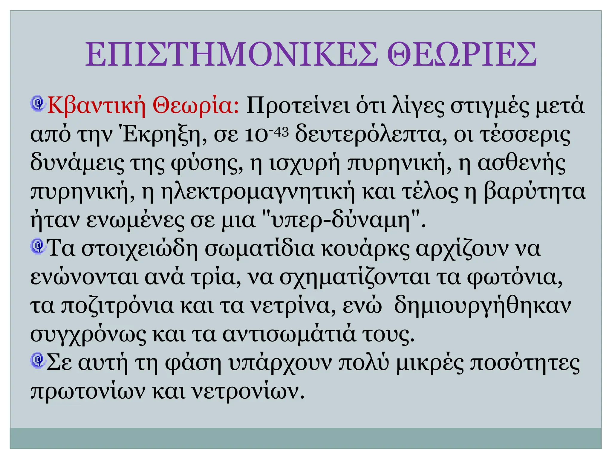 ΕΠΙΣΤΗΜΟΝΙΚΕΣ ΘΕΩΡΙΕΣ
Κβαντική Θεωρία: Προτείνει ότι λίγες στιγμές μετά
από την Έκρηξη, σε 10-43
δευτερόλεπτα, οι τέσσερις
δυνάμεις της φύσης, η ισχυρή πυρηνική, η ασθενής
πυρηνική, η ηλεκτρομαγνητική και τέλος η βαρύτητα
ήταν ενωμένες σε μια "υπερ-δύναμη".
Τα στοιχειώδη σωματίδια κουάρκς αρχίζουν να
ενώνονται ανά τρία, να σχηματίζονται τα φωτόνια,
τα ποζιτρόνια και τα νετρίνα, ενώ δημιουργήθηκαν
συγχρόνως και τα αντισωμάτιά τους.
Σε αυτή τη φάση υπάρχουν πολύ μικρές ποσότητες
πρωτονίων και νετρονίων.
 