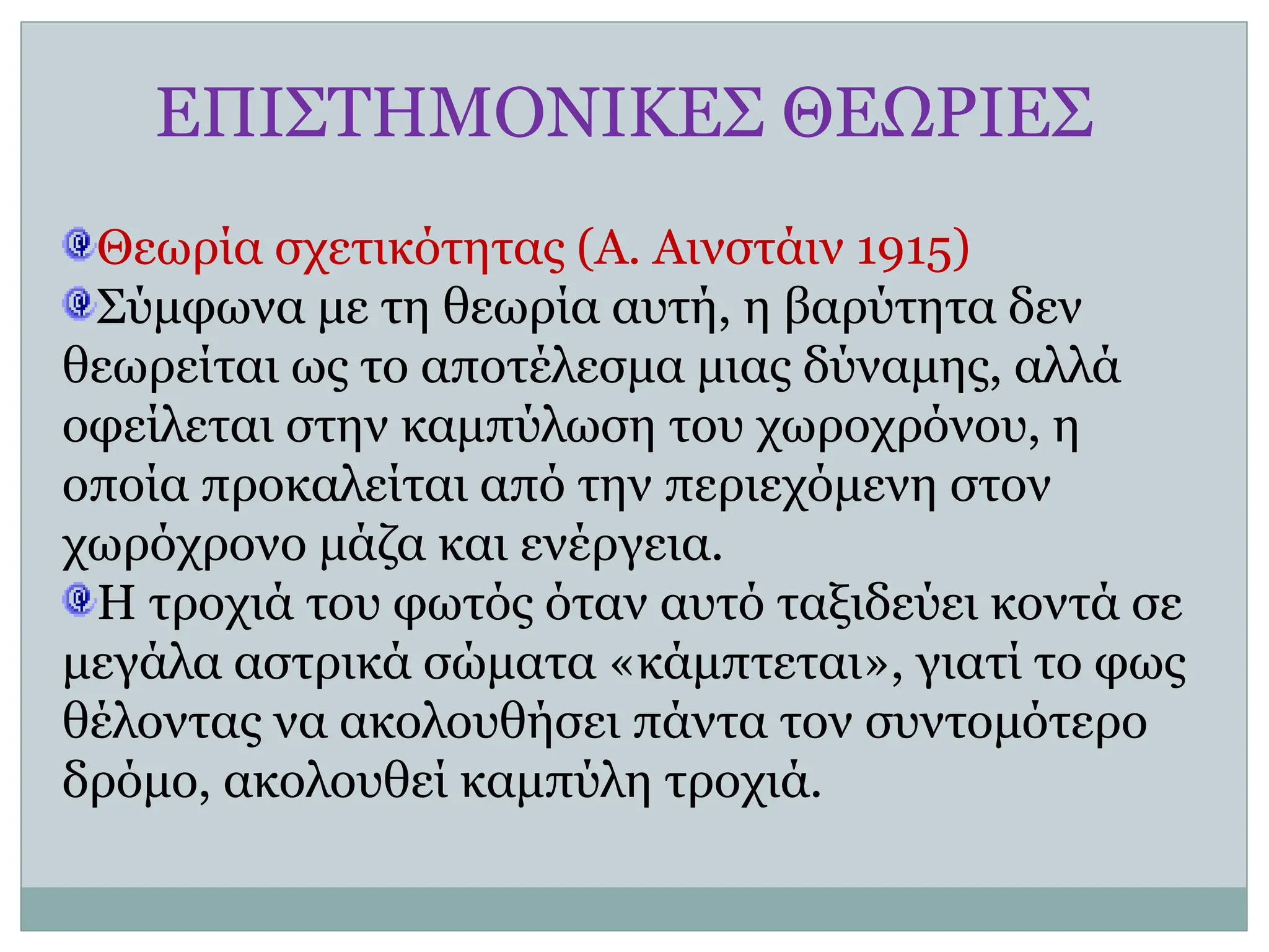 ΕΠΙΣΤΗΜΟΝΙΚΕΣ ΘΕΩΡΙΕΣ
Θεωρία σχετικότητας (Α. Αινστάιν 1915)
Σύμφωνα με τη θεωρία αυτή, η βαρύτητα δεν
θεωρείται ως το αποτέλεσμα μιας δύναμης, αλλά
οφείλεται στην καμπύλωση του χωροχρόνου, η
οποία προκαλείται από την περιεχόμενη στον
χωρόχρονο μάζα και ενέργεια.
Η τροχιά του φωτός όταν αυτό ταξιδεύει κοντά σε
μεγάλα αστρικά σώματα «κάμπτεται», γιατί το φως
θέλοντας να ακολουθήσει πάντα τον συντομότερο
δρόμο, ακολουθεί καμπύλη τροχιά.
 