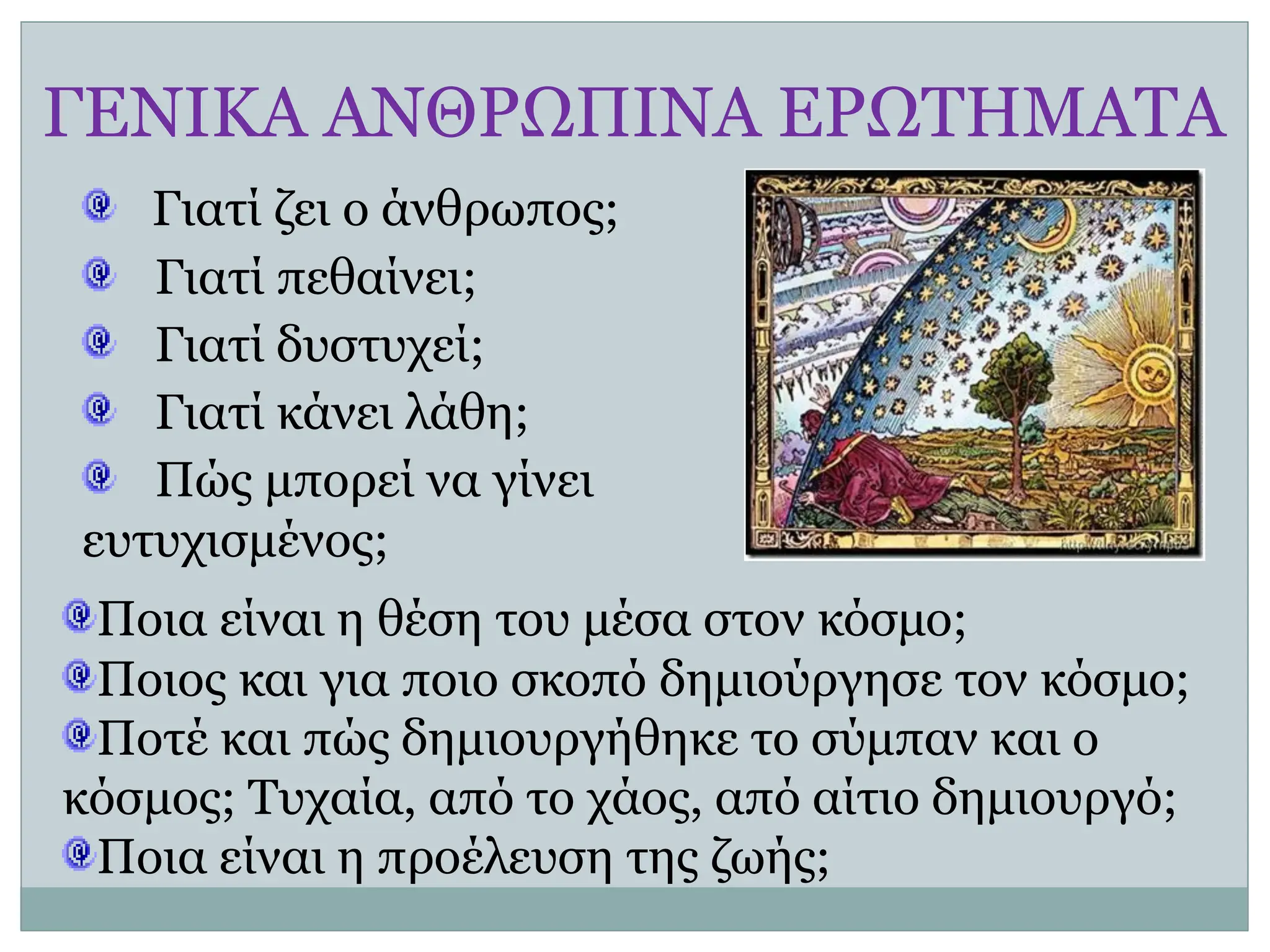 ΓΕΝΙΚΑ ΑΝΘΡΩΠΙΝΑ ΕΡΩΤΗΜΑΤΑ
Γιατί ζει ο άνθρωπος;
Γιατί πεθαίνει;
Γιατί δυστυχεί;
Γιατί κάνει λάθη;
Πώς μπορεί να γίνει
ευτυχισμένος;
Ποια είναι η θέση του μέσα στον κόσμο;
Ποιος και για ποιο σκοπό δημιούργησε τον κόσμο;
Ποτέ και πώς δημιουργήθηκε το σύμπαν και ο
κόσμος; Τυχαία, από το χάος, από αίτιο δημιουργό;
Ποια είναι η προέλευση της ζωής;
 