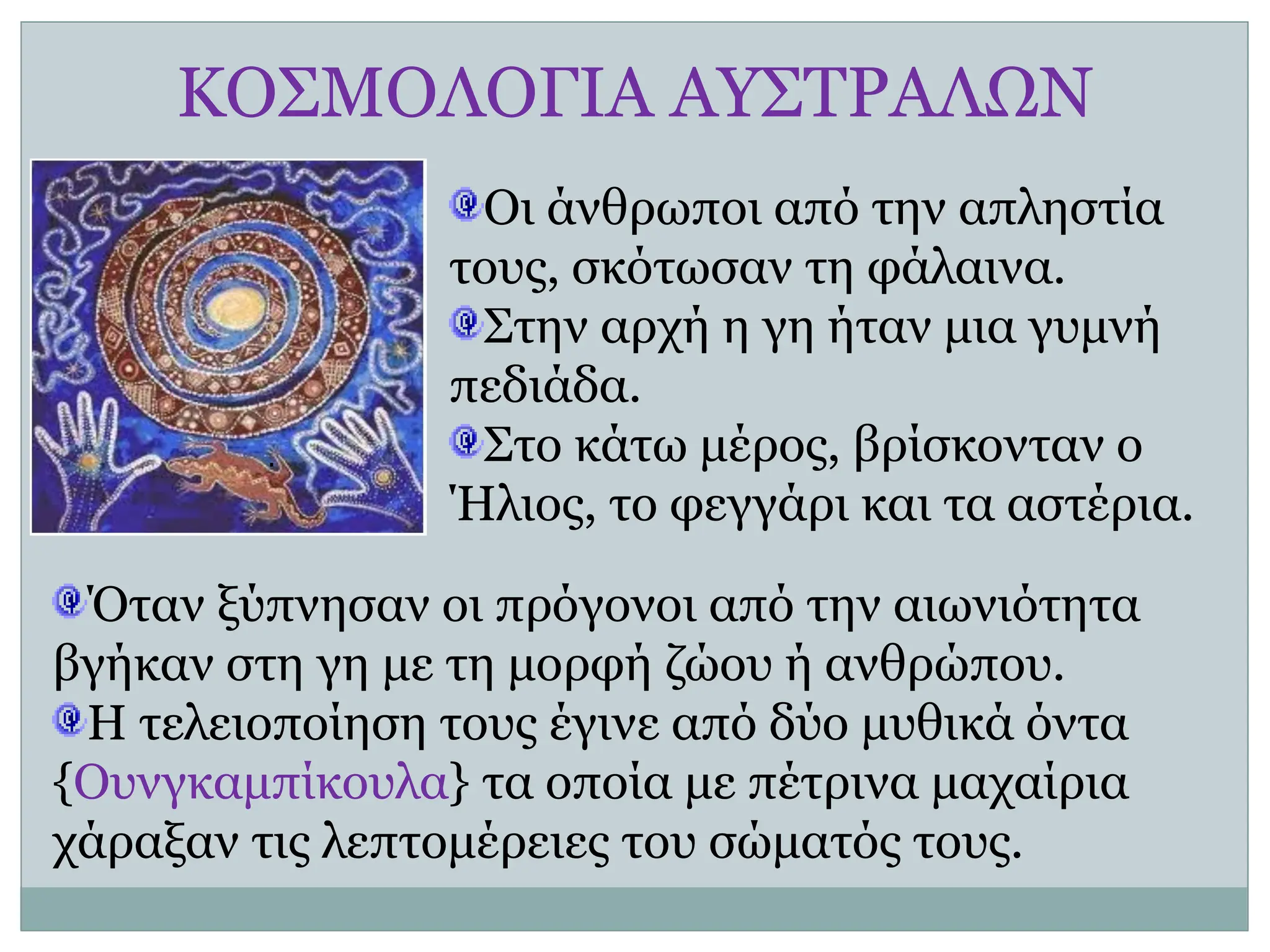 ΚΟΣΜΟΛΟΓΙΑ ΑΥΣΤΡΑΛΩΝ
Οι άνθρωποι από την απληστία
τους, σκότωσαν τη φάλαινα.
Στην αρχή η γη ήταν μια γυμνή
πεδιάδα.
Στο κάτω μέρος, βρίσκονταν ο
Ήλιος, το φεγγάρι και τα αστέρια.
Όταν ξύπνησαν οι πρόγονοι από την αιωνιότητα
βγήκαν στη γη με τη μορφή ζώου ή ανθρώπου.
Η τελειοποίηση τους έγινε από δύο μυθικά όντα
{Ουνγκαμπίκουλα} τα οποία με πέτρινα μαχαίρια
χάραξαν τις λεπτομέρειες του σώματός τους.
.
 