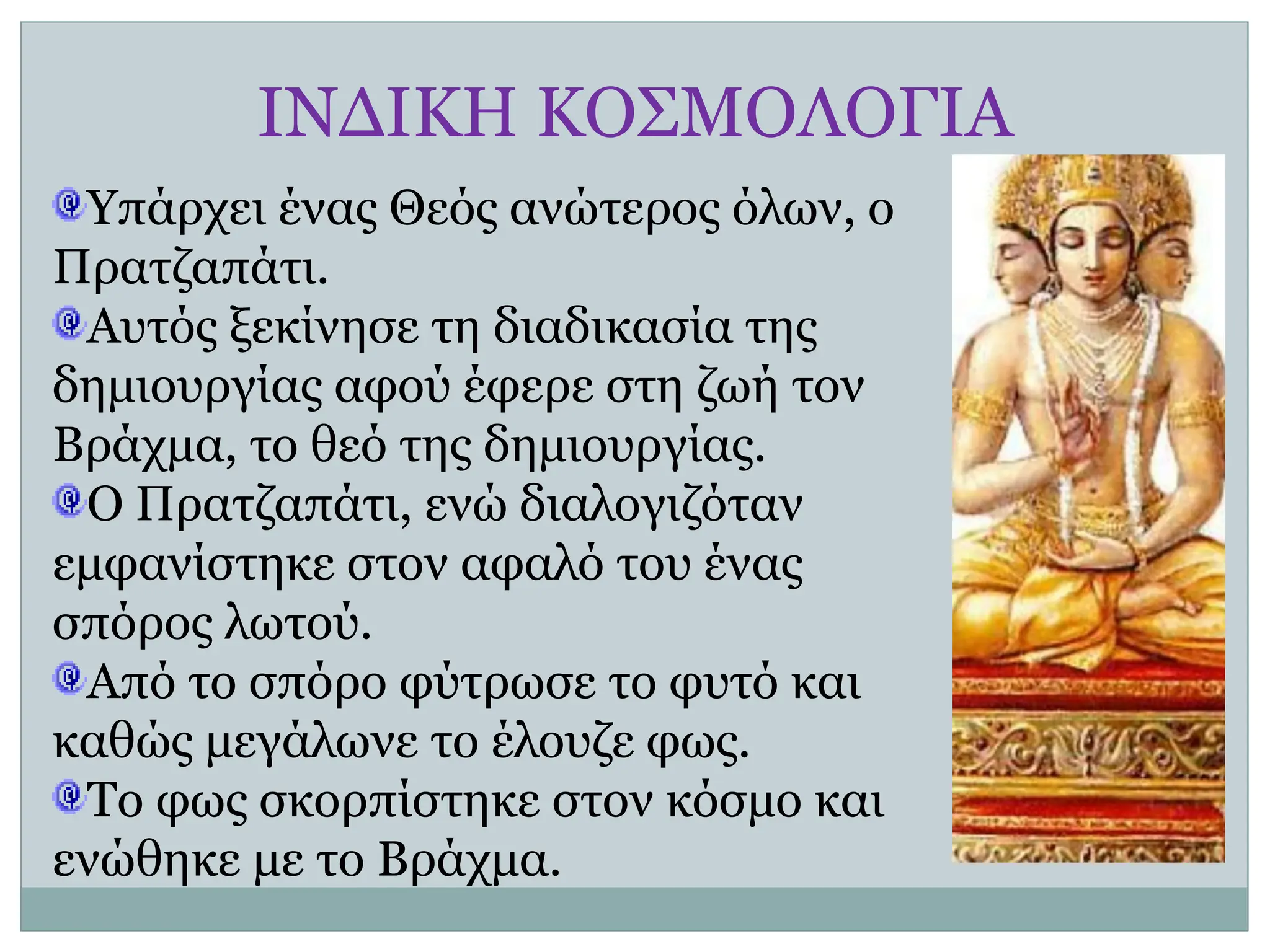 ΙΝΔΙΚΗ ΚΟΣΜΟΛΟΓΙΑ
Υπάρχει ένας Θεός ανώτερος όλων, ο
Πρατζαπάτι.
Αυτός ξεκίνησε τη διαδικασία της
δημιουργίας αφού έφερε στη ζωή τον
Βράχμα, το θεό της δημιουργίας.
Ο Πρατζαπάτι, ενώ διαλογιζόταν
εμφανίστηκε στον αφαλό του ένας
σπόρος λωτού.
Από το σπόρο φύτρωσε το φυτό και
καθώς μεγάλωνε το έλουζε φως.
Το φως σκορπίστηκε στον κόσμο και
ενώθηκε με το Βράχμα.
 
