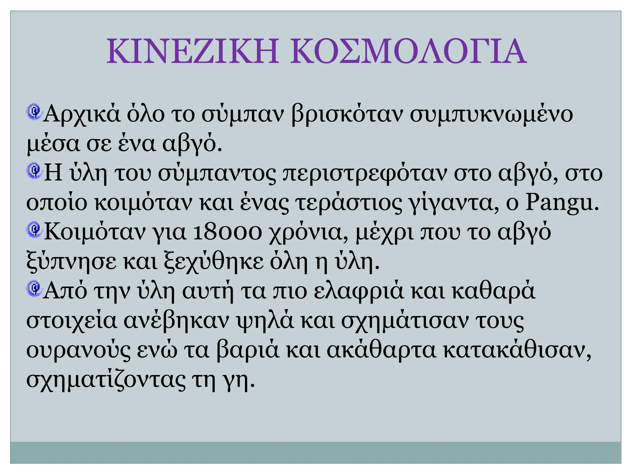 ΚΙΝΕΖΙΚΗ ΚΟΣΜΟΛΟΓΙΑ
Αρχικά όλο το σύμπαν βρισκόταν συμπυκνωμένο
μέσα σε ένα αβγό.
Η ύλη του σύμπαντος περιστρεφόταν στο αβγό, στο
οποίο κοιμόταν και ένας τεράστιος γίγαντα, ο Pangu.
Κοιμόταν για 18000 χρόνια, μέχρι που το αβγό
ξύπνησε και ξεχύθηκε όλη η ύλη.
Από την ύλη αυτή τα πιο ελαφριά και καθαρά
στοιχεία ανέβηκαν ψηλά και σχημάτισαν τους
ουρανούς ενώ τα βαριά και ακάθαρτα κατακάθισαν,
σχηματίζοντας τη γη.
 