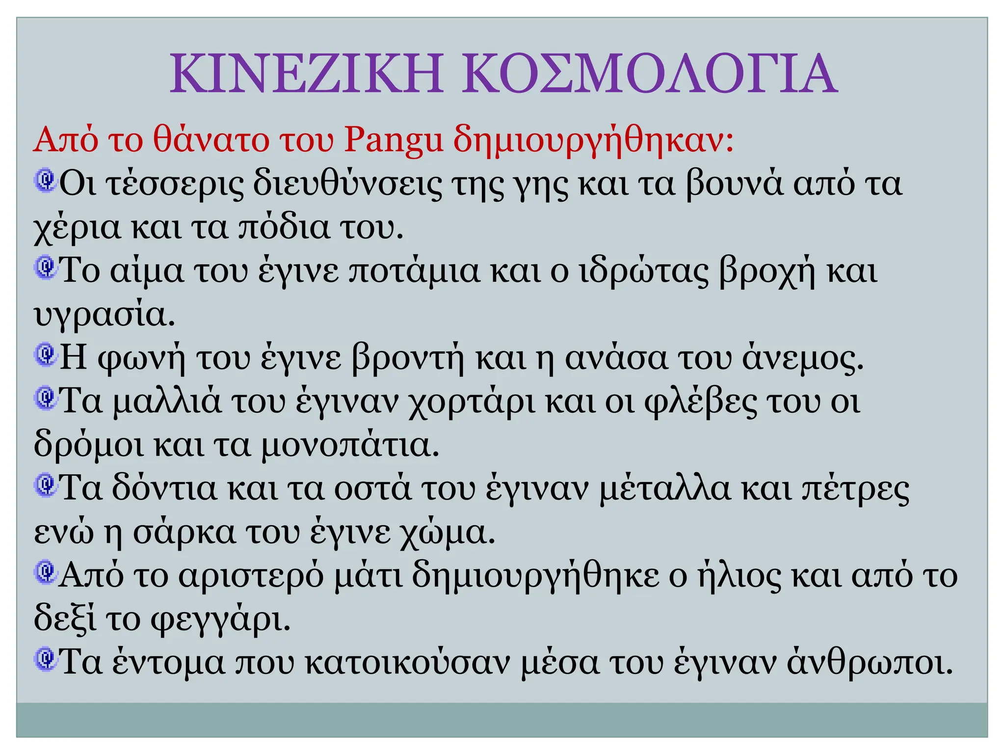 ΚΙΝΕΖΙΚΗ ΚΟΣΜΟΛΟΓΙΑ
Από το θάνατο του Pangu δημιουργήθηκαν:
Οι τέσσερις διευθύνσεις της γης και τα βουνά από τα
χέρια και τα πόδια του.
Το αίμα του έγινε ποτάμια και ο ιδρώτας βροχή και
υγρασία.
Η φωνή του έγινε βροντή και η ανάσα του άνεμος.
Τα μαλλιά του έγιναν χορτάρι και οι φλέβες του οι
δρόμοι και τα μονοπάτια.
Τα δόντια και τα οστά του έγιναν μέταλλα και πέτρες
ενώ η σάρκα του έγινε χώμα.
Από το αριστερό μάτι δημιουργήθηκε ο ήλιος και από το
δεξί το φεγγάρι.
Τα έντομα που κατοικούσαν μέσα του έγιναν άνθρωποι.
 