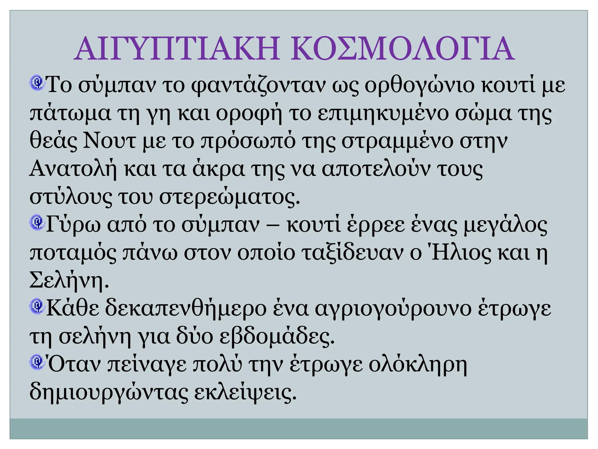 ΑΙΓΥΠΤΙΑΚΗ ΚΟΣΜΟΛΟΓΙΑ
Το σύμπαν το φαντάζονταν ως ορθογώνιο κουτί με
πάτωμα τη γη και οροφή το επιμηκυμένο σώμα της
θεάς Νουτ με το πρόσωπό της στραμμένο στην
Ανατολή και τα άκρα της να αποτελούν τους
στύλους του στερεώματος.
Γύρω από το σύμπαν – κουτί έρρεε ένας μεγάλος
ποταμός πάνω στον οποίο ταξίδευαν ο Ήλιος και η
Σελήνη.
Κάθε δεκαπενθήμερο ένα αγριογούρουνο έτρωγε
τη σελήνη για δύο εβδομάδες.
Όταν πείναγε πολύ την έτρωγε ολόκληρη
δημιουργώντας εκλείψεις.
 
