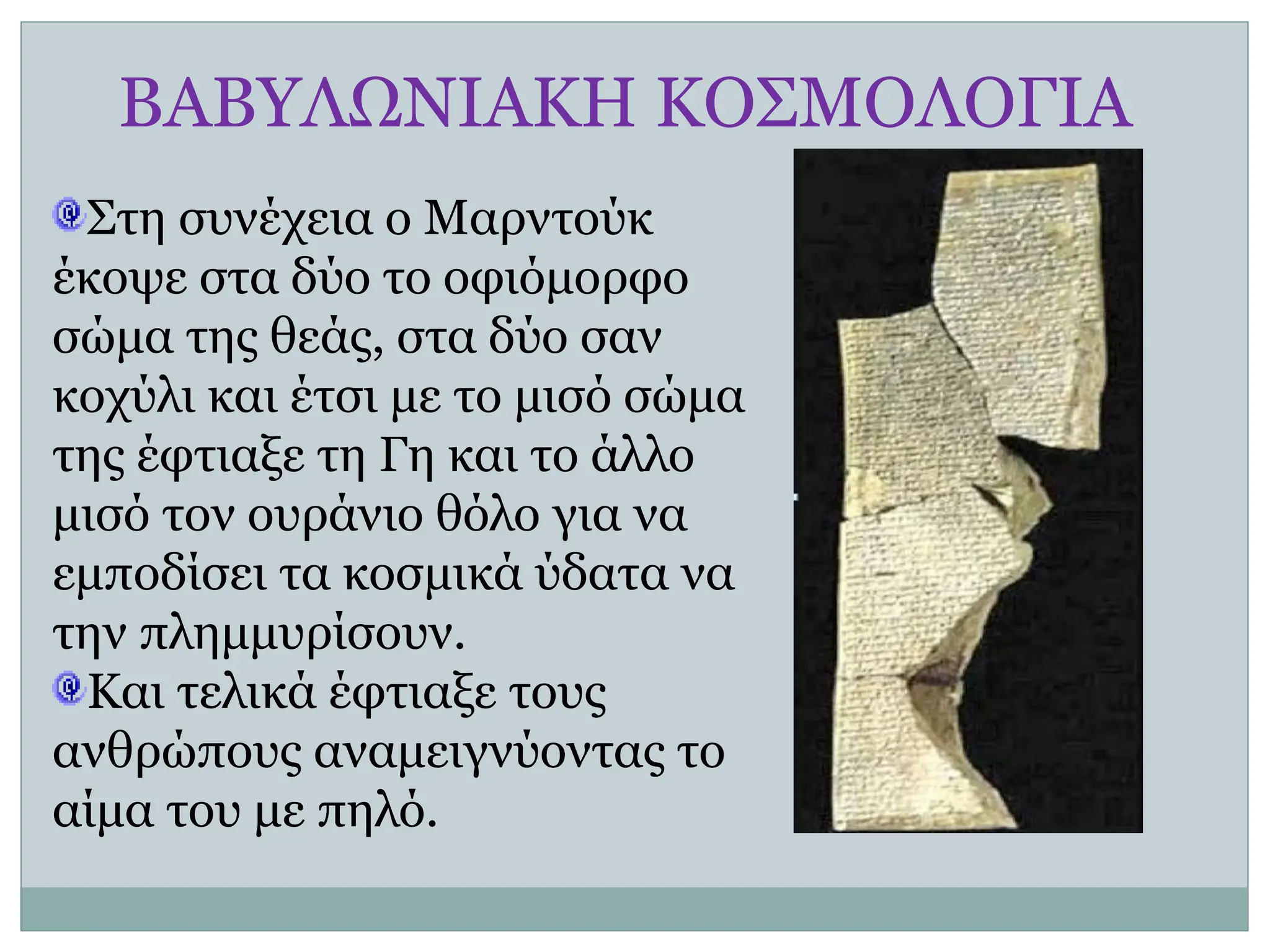 ΒΑΒΥΛΩΝΙΑΚΗ ΚΟΣΜΟΛΟΓΙΑ
Στη συνέχεια ο Μαρντούκ
έκοψε στα δύο το οφιόμορφο
σώμα της θεάς, στα δύο σαν
κοχύλι και έτσι με το μισό σώμα
της έφτιαξε τη Γη και το άλλο
μισό τον ουράνιο θόλο για να
εμποδίσει τα κοσμικά ύδατα να
την πλημμυρίσουν.
Και τελικά έφτιαξε τους
ανθρώπους αναμειγνύοντας το
αίμα του με πηλό.
 