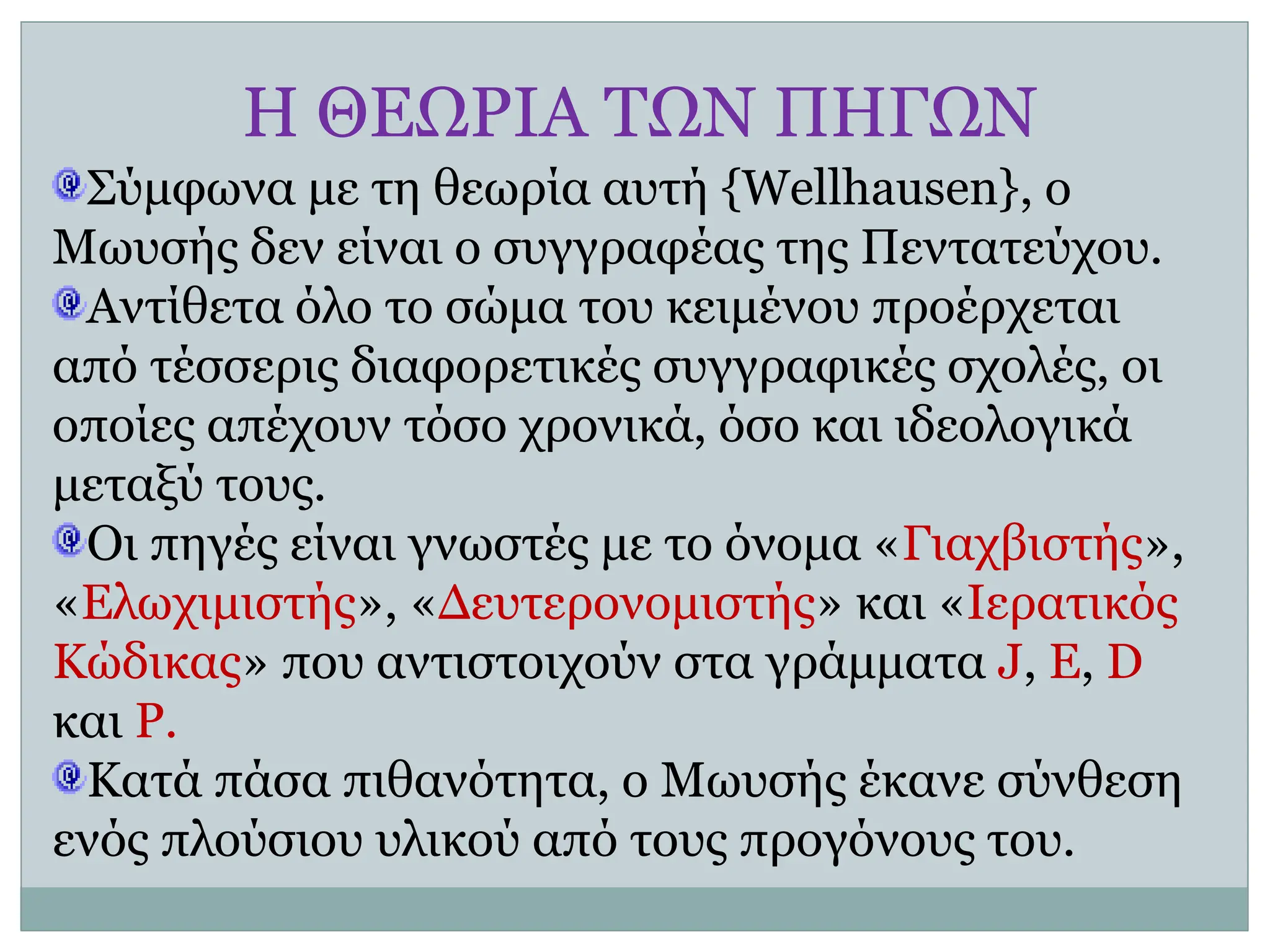 Η ΘΕΩΡΙΑ ΤΩΝ ΠΗΓΩΝ
Σύμφωνα με τη θεωρία αυτή {Wellhausen}, ο
Μωυσής δεν είναι ο συγγραφέας της Πεντατεύχου.
Αντίθετα όλο το σώμα του κειμένου προέρχεται
από τέσσερις διαφορετικές συγγραφικές σχολές, οι
οποίες απέχουν τόσο χρονικά, όσο και ιδεολογικά
μεταξύ τους.
Οι πηγές είναι γνωστές με το όνομα «Γιαχβιστής»,
«Ελωχιμιστής», «Δευτερονομιστής» και «Ιερατικός
Κώδικας» που αντιστοιχούν στα γράμματα J, E, D
και P.
Κατά πάσα πιθανότητα, ο Μωυσής έκανε σύνθεση
ενός πλούσιου υλικού από τους προγόνους του.
 