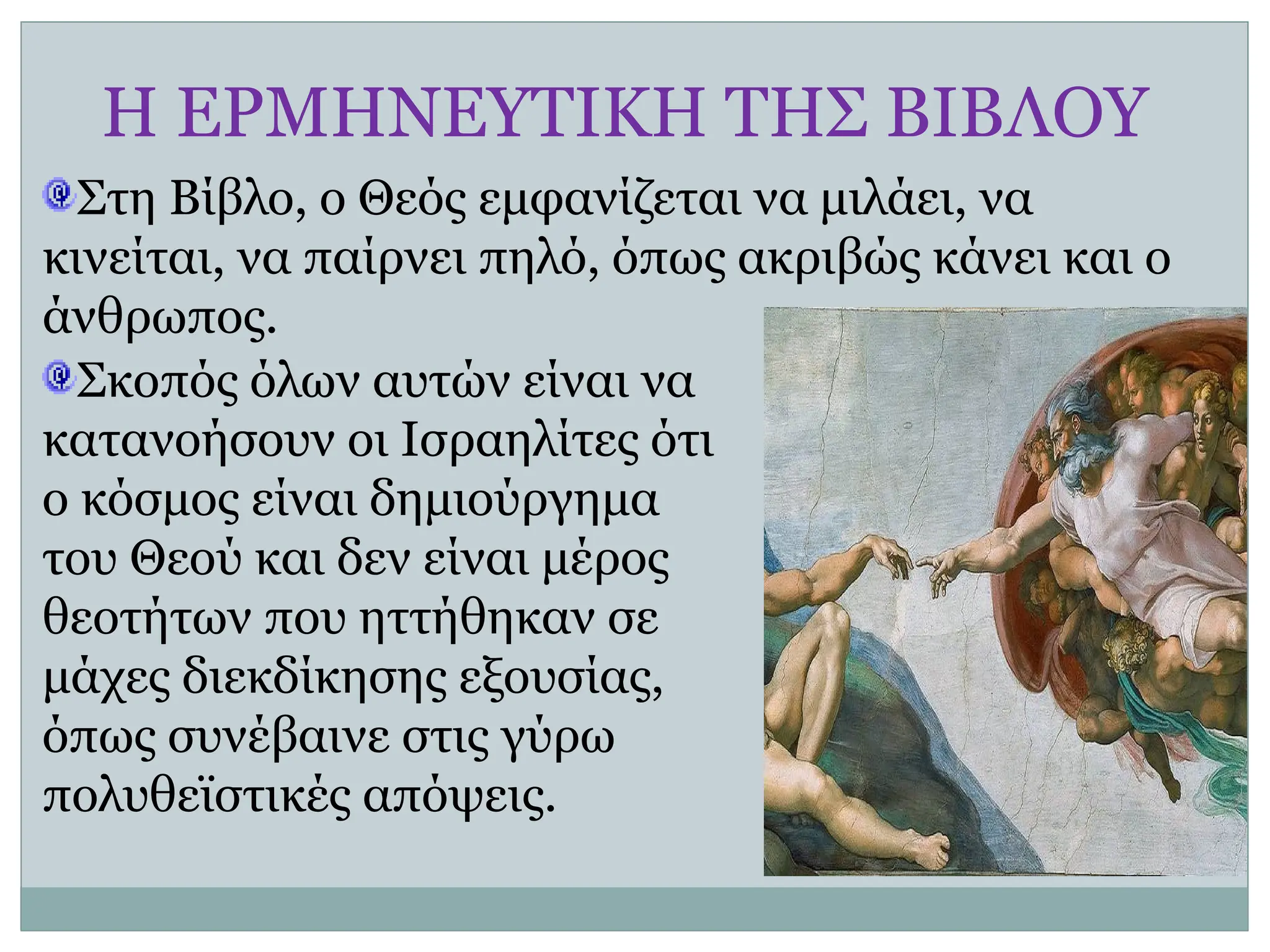 Η ΕΡΜΗΝΕΥΤΙΚΗ ΤΗΣ ΒΙΒΛΟΥ
Στη Βίβλο, ο Θεός εμφανίζεται να μιλάει, να
κινείται, να παίρνει πηλό, όπως ακριβώς κάνει και ο
άνθρωπος.
Σκοπός όλων αυτών είναι να
κατανοήσουν οι Ισραηλίτες ότι
ο κόσμος είναι δημιούργημα
του Θεού και δεν είναι μέρος
θεοτήτων που ηττήθηκαν σε
μάχες διεκδίκησης εξουσίας,
όπως συνέβαινε στις γύρω
πολυθεϊστικές απόψεις.
 