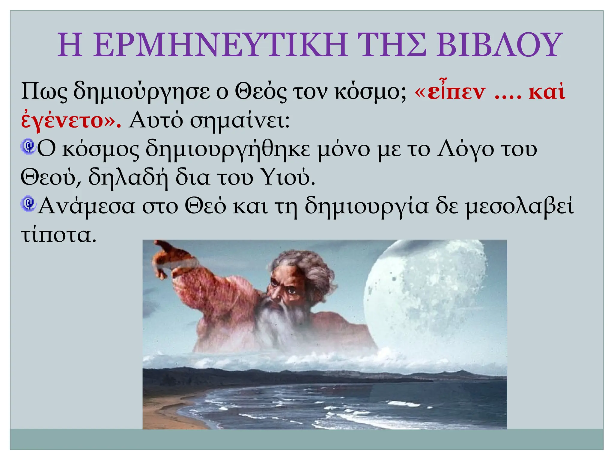 Η ΕΡΜΗΝΕΥΤΙΚΗ ΤΗΣ ΒΙΒΛΟΥ
Πως δημιούργησε ο Θεός τον κόσμο; «εἶπεν …. καί
ἐγένετο». Αυτό σημαίνει:
Ο κόσμος δημιουργήθηκε μόνο με το Λόγο του
Θεού, δηλαδή δια του Υιού.
Ανάμεσα στο Θεό και τη δημιουργία δε μεσολαβεί
τίποτα.
 
