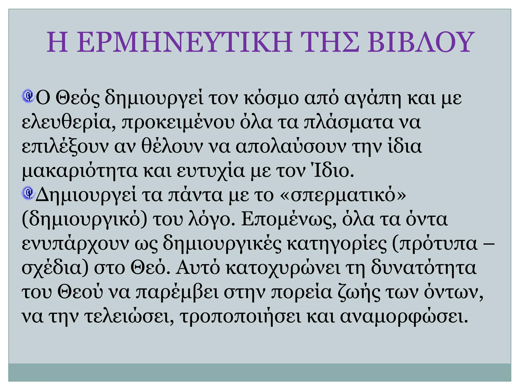 Η ΕΡΜΗΝΕΥΤΙΚΗ ΤΗΣ ΒΙΒΛΟΥ
Ο Θεός δημιουργεί τον κόσμο από αγάπη και με
ελευθερία, προκειμένου όλα τα πλάσματα να
επιλέξουν αν θέλουν να απολαύσουν την ίδια
μακαριότητα και ευτυχία με τον Ίδιο.
Δημιουργεί τα πάντα με το «σπερματικό»
(δημιουργικό) του λόγο. Επομένως, όλα τα όντα
ενυπάρχουν ως δημιουργικές κατηγορίες (πρότυπα –
σχέδια) στο Θεό. Αυτό κατοχυρώνει τη δυνατότητα
του Θεού να παρέμβει στην πορεία ζωής των όντων,
να την τελειώσει, τροποποιήσει και αναμορφώσει.
 